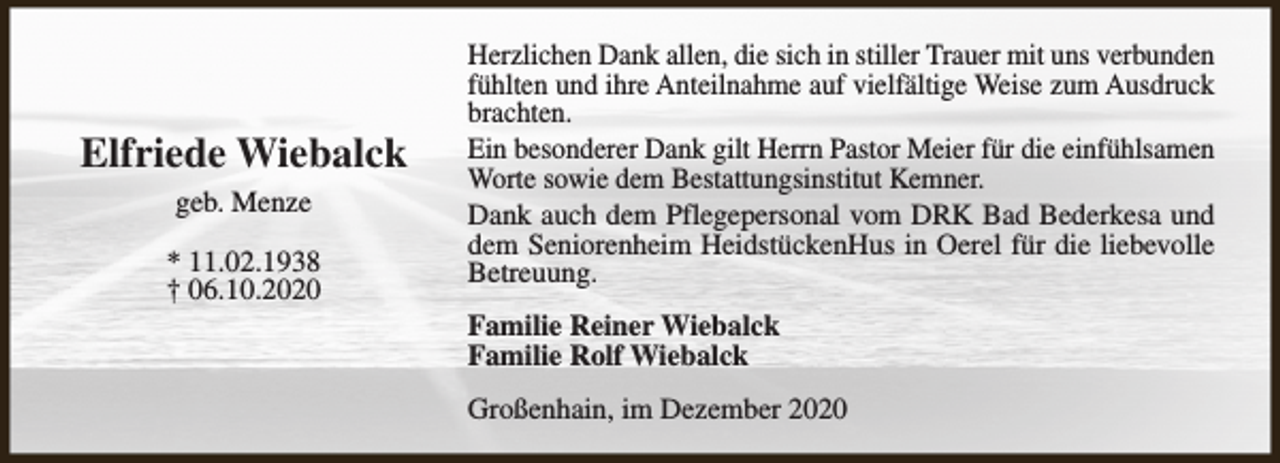 <p>Elfriede Wiebalck<br />geb. Menze<br />* 11.02.1938<br />† 06.10.2020</p><p>Herzlichen Dank allen, die sich in stiller Trauer mit uns verbunden<br />fühlten und ihre Anteilnahme auf vielfältige Weise zum Ausdruck<br />brachten.<br />Ein besonderer Dank gilt Herrn Pastor Meier für die einfühlsamen<br />Worte sowie dem Bestattungsinstitut Kemner.<br />Dank auch dem Pflegepersonal vom DRK Bad Bederkesa und<br />dem Seniorenheim HeidstückenHus in Oerel für die liebevolle<br />Betreuung.<br />Familie Reiner Wiebalck<br />Familie Rolf Wiebalck<br />Großenhain, im Dezember 2020</p>