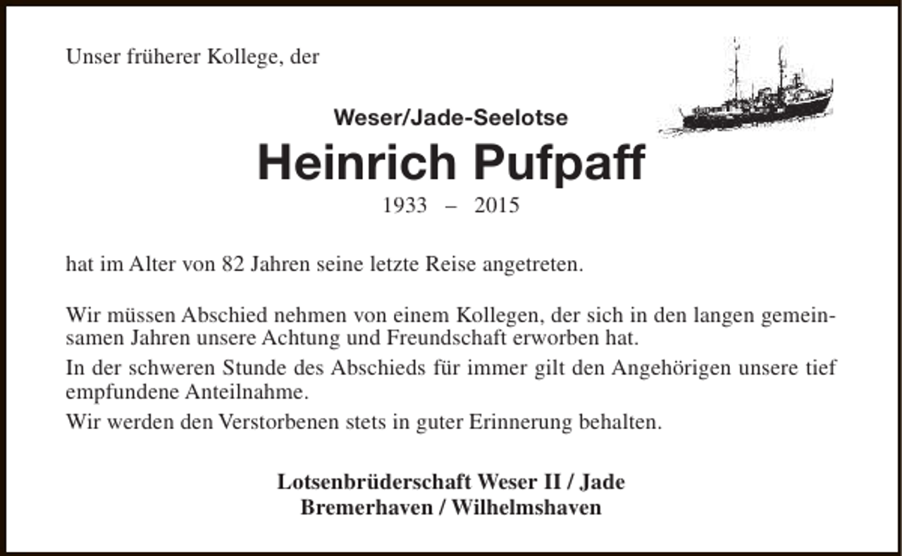 <p>Unser früherer Kollege, der<br />Weser/Jade-Seelotse</p><p>Heinrich Pufpaff<br />1933 – 2015</p><p>hat im Alter von 82 Jahren seine letzte Reise angetreten.<br />Wir müssen Abschied nehmen von einem Kollegen, der sich in den langen gemeinsamen Jahren unsere Achtung und Freundschaft erworben hat.<br />In der schweren Stunde des Abschieds für immer gilt den Angehörigen unsere tief<br />empfundene Anteilnahme.<br />Wir werden den Verstorbenen stets in guter Erinnerung behalten.<br />Lotsenbrüderschaft Weser II / Jade<br />Bremerhaven / Wilhelmshaven</p>
