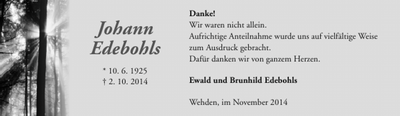 <p>Johann<br />Edebohls<br />* 10. 6. 1925<br />† 2. 10. 2014</p><p>Danke!<br />Wir waren nicht allein.<br />Aufrichtige Anteilnahme wurde uns auf vielfältige Weise<br />zum Ausdruck gebracht.<br />Dafür danken wir von ganzem Herzen.<br />Ewald und Brunhild Edebohls<br />Wehden, im November 2014</p>
