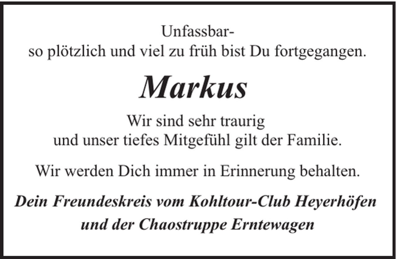 <p>Unfassbarso plötzlich und viel zu früh bist Du fortgegangen.</p><p>Markus<br />Wir sind sehr traurig<br />und unser tiefes Mitgefühl gilt der Familie.<br />Wir werden Dich immer in Erinnerung behalten.<br />Dein Freundeskreis vom Kohltour-Club Heyerhöfen<br />und der Chaostruppe Erntewagen</p>