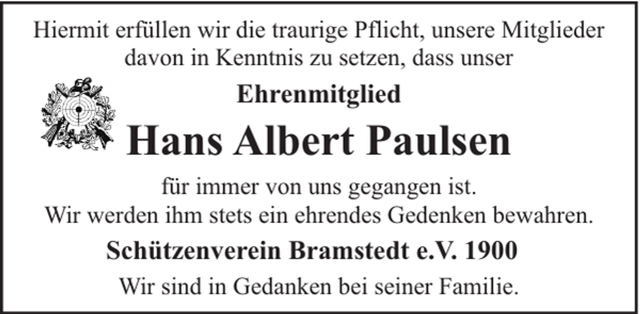 <p>Hiermit erfüllen wir die traurige Pflicht, unsere Mitglieder<br />davon in Kenntnis zu setzen, dass unser</p><p>Ehrenmitglied</p><p>Hans Albert Paulsen<br />für immer von uns gegangen ist.<br />Wir werden ihm stets ein ehrendes Gedenken bewahren.</p><p>Schützenverein Bramstedt e.V. 1900<br />Wir sind in Gedanken bei seiner Familie.</p>