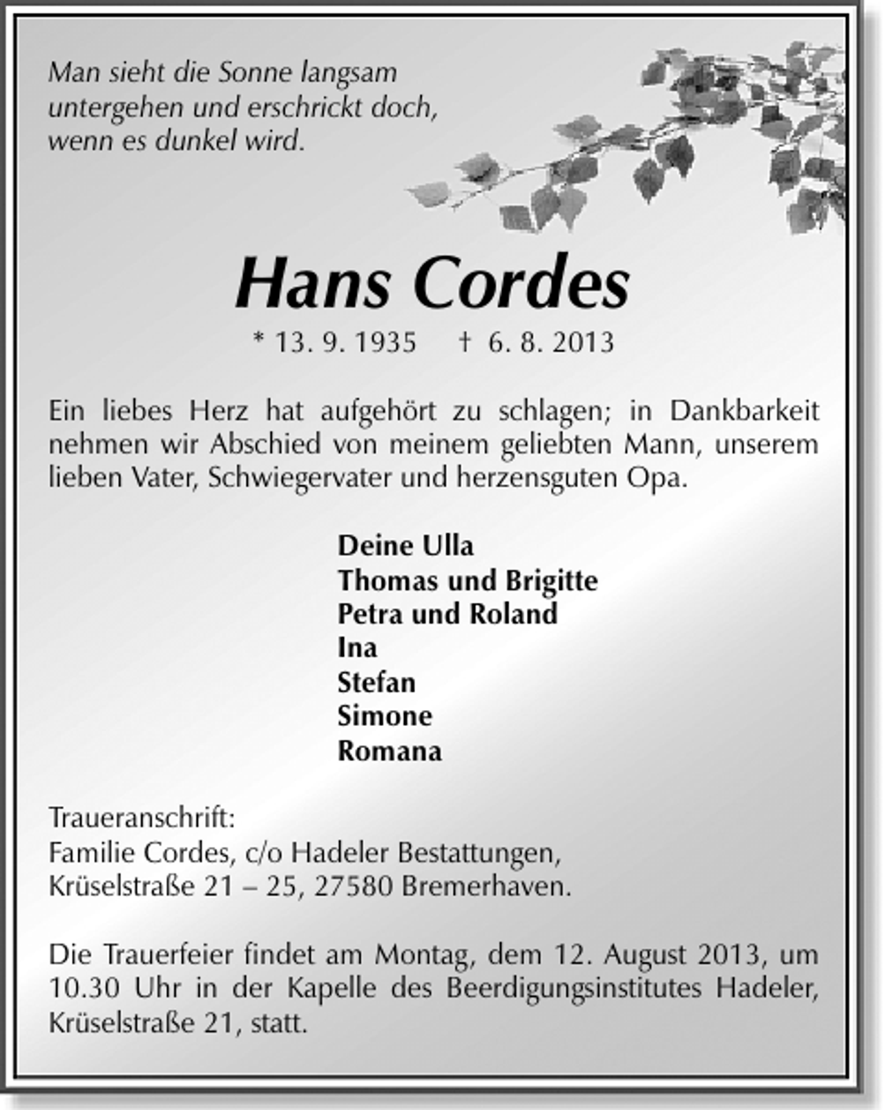 <p>Man sieht die Sonne langsam<br />untergehen und erschrickt doch,<br />wenn es dunkel wird.</p><p>Hans Cordes<br />* 13. 9. 1935</p><p>† 6. 8. 2013</p><p>Ein liebes Herz hat aufgehört zu schlagen; in Dankbarkeit<br />nehmen wir Abschied von meinem geliebten Mann, unserem<br />lieben Vater, Schwiegervater und herzensguten Opa.<br />Deine Ulla<br />Thomas und Brigitte<br />Petra und Roland<br />Ina<br />Stefan<br />Simone<br />Romana<br />Traueranschrift:<br />Familie Cordes, c/o Hadeler Bestattungen,<br />Krüselstraße 21 – 25, 27580 Bremerhaven.<br />Die Trauerfeier ﬁndet am Montag, dem 12. August 2013, um<br />10.30 Uhr in der Kapelle des Beerdigungsinstitutes Hadeler,<br />Krüselstraße 21, statt.</p>
