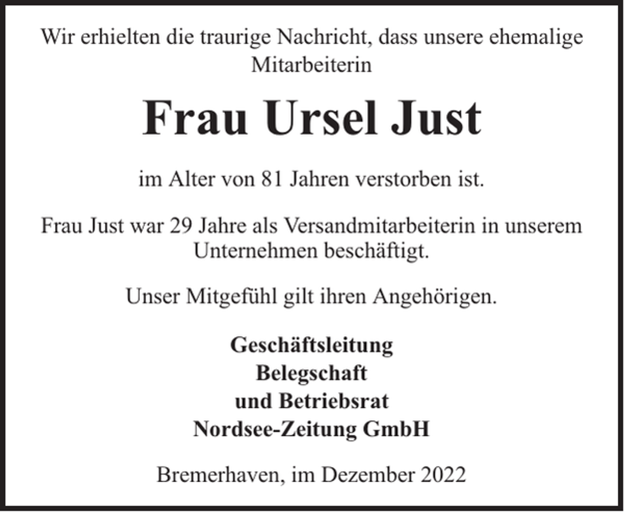 <p>Wir erhielten die traurige Nachricht, dass unsere ehemalige<br />Mitarbeiterin</p><p>Frau Ursel Just<br />im Alter von 81 Jahren verstorben ist.<br />Frau Just war 29 Jahre als Versandmitarbeiterin in unserem<br />Unternehmen beschäftigt.<br />Unser Mitgefühl gilt ihren Angehörigen.<br />Geschäftsleitung<br />Belegschaft<br />und Betriebsrat<br />Nordsee-Zeitung GmbH<br />Bremerhaven, im Dezember 2022</p>