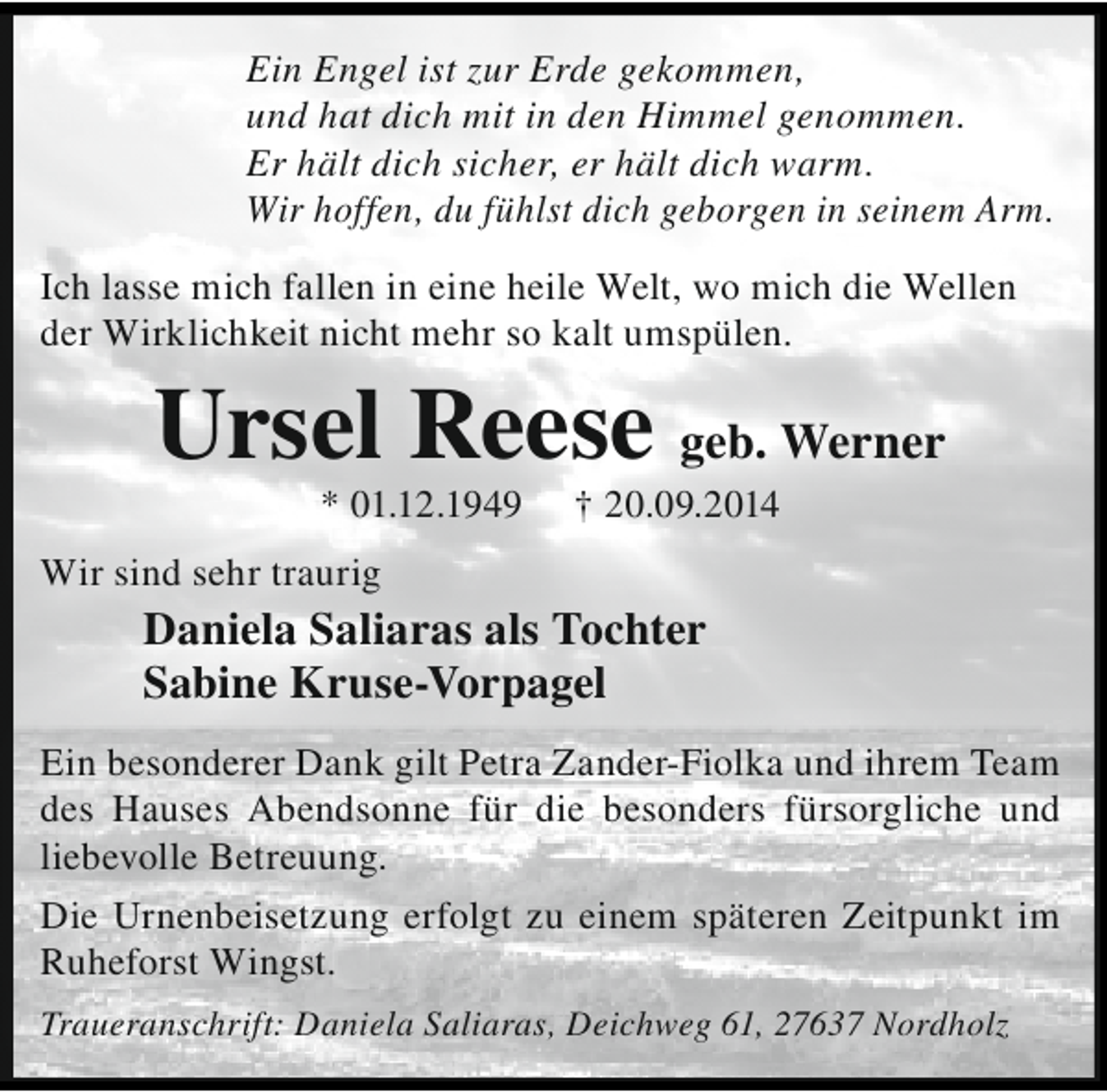 <p>Ein Engel ist zur Erde gekommen,<br />und hat dich mit in den Himmel genommen.<br />Er hält dich sicher, er hält dich warm.<br />Wir hoffen, du fühlst dich geborgen in seinem Arm.<br />Ich lasse mich fallen in eine heile Welt, wo mich die Wellen<br />der Wirklichkeit nicht mehr so kalt umspülen.</p><p>Ursel Reese geb. Werner<br />* 01.12.1949</p><p>† 20.09.2014</p><p>Wir sind sehr traurig</p><p>Daniela Saliaras als Tochter<br />Sabine Kruse-Vorpagel<br />Ein besonderer Dank gilt Petra Zander-Fiolka und ihrem Team<br />des Hauses Abendsonne für die besonders fürsorgliche und<br />liebevolle Betreuung.<br />Die Urnenbeisetzung erfolgt zu einem späteren Zeitpunkt im<br />Ruheforst Wingst.<br />Traueranschrift: Daniela Saliaras, Deichweg 61, 27637 Nordholz</p>
