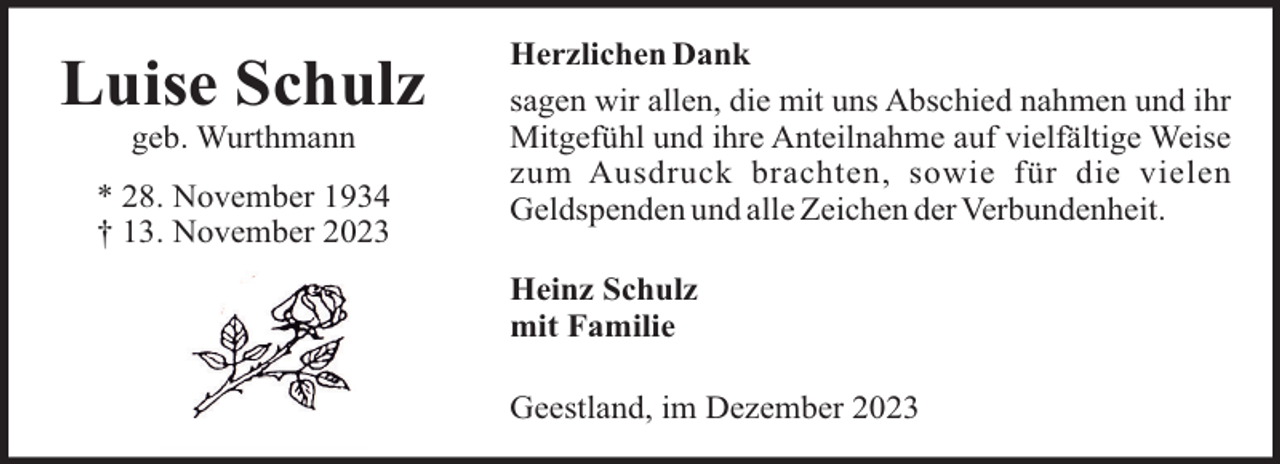 <p>Luise Schulz<br />geb. Wurthmann<br />* 28. November 1934<br />† 13. November 2023</p><p>Herzlichen Dank<br />sagen wir allen, die mit uns Abschied nahmen und ihr<br />Mitgefühl und ihre Anteilnahme auf vielfältige Weise<br />zum Ausdruck brachten, sowie für die vielen<br />Geldspenden und alle Zeichen der Verbundenheit.<br />Heinz Schulz<br />mit Familie<br />Geestland, im Dezember 2023</p>