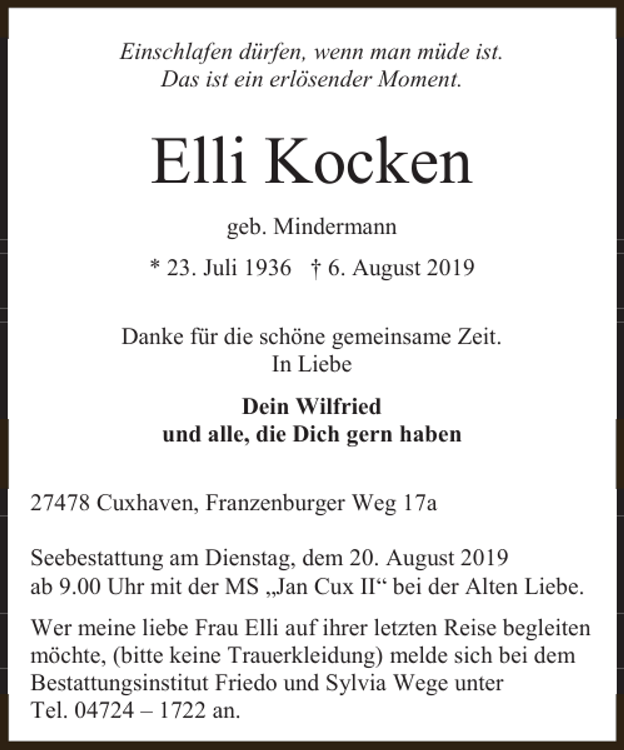 <p>Einschlafen dürfen, wenn man müde ist.<br />Das ist ein erlösender Moment.</p><p>Elli Kocken<br />geb. Mindermann<br />* 23. Juli 1936 † 6. August 2019<br />Danke für die schöne gemeinsame Zeit.<br />In Liebe<br />Dein Wilfried<br />und alle, die Dich gern haben<br />27478 Cuxhaven, Franzenburger Weg 17a<br />Seebestattung am Dienstag, dem 20. August 2019<br />ab 9.00 Uhr mit der MS „Jan Cux II“ bei der Alten Liebe.<br />Wer meine liebe Frau Elli auf ihrer letzten Reise begleiten<br />möchte, (bitte keine Trauerkleidung) melde sich bei dem<br />Bestattungsinstitut Friedo und Sylvia Wege unter<br />Tel. 04724 – 1722 an.</p>