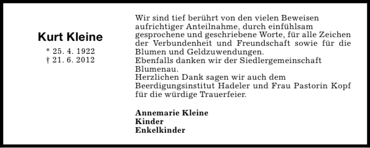 <p>Kurt Kleine<br />* 25. 4. 1922<br />† 21. 6. 2012</p><p>Wir sind tief berührt von den vielen Beweisen<br />aufrichtiger Anteilnahme, durch einfühlsam<br />gesprochene und geschriebene Worte, für alle Zeichen<br />der Verbundenheit und Freundschaft sowie für die<br />Blumen und Geldzuwendungen.<br />Ebenfalls danken wir der Siedlergemeinschaft<br />Blumenau.<br />Herzlichen Dank sagen wir auch dem<br />Beerdigungsinstitut Hadeler und Frau Pastorin Kopf<br />für die würdige Trauerfeier.<br />Annemarie Kleine<br />Kinder<br />Enkelkinder</p>