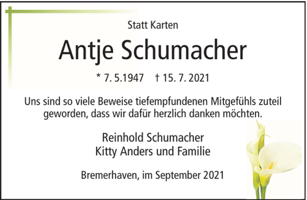 <p>Statt Karten</p><p>Antje Schumacher<br />* 7. 5.1947 † 15. 7. 2021<br />Uns sind so viele Beweise tiefempfundenen Mitgefühls zuteil<br />geworden, dass wir dafür herzlich danken möchten.</p><p>Reinhold Schumacher<br />Kitty Anders und Familie<br />Bremerhaven, im September 2021</p>
