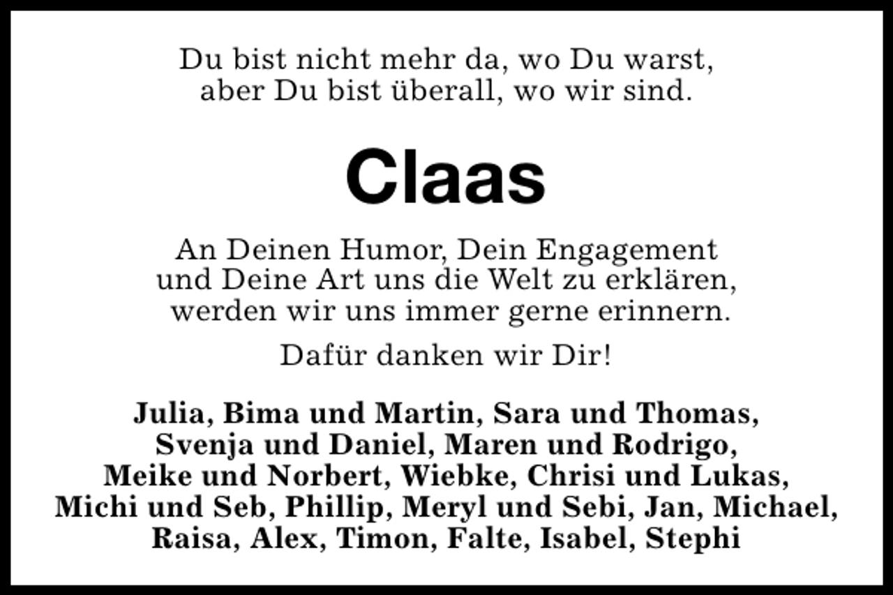 <p>Du bist nicht mehr da, wo Du warst,<br />aber Du bist überall, wo wir sind.</p><p>Claas<br />An Deinen Humor, Dein Engagement<br />und Deine Art uns die Welt zu erklären,<br />werden wir uns immer gerne erinnern.<br />Dafür danken wir Dir!<br />Julia, Bima und Martin, Sara und Thomas,<br />Svenja und Daniel, Maren und Rodrigo,<br />Meike und Norbert, Wiebke, Chrisi und Lukas,<br />Michi und Seb, Phillip, Meryl und Sebi, Jan, Michael,<br />Raisa, Alex, Timon, Falte, Isabel, Stephi</p>