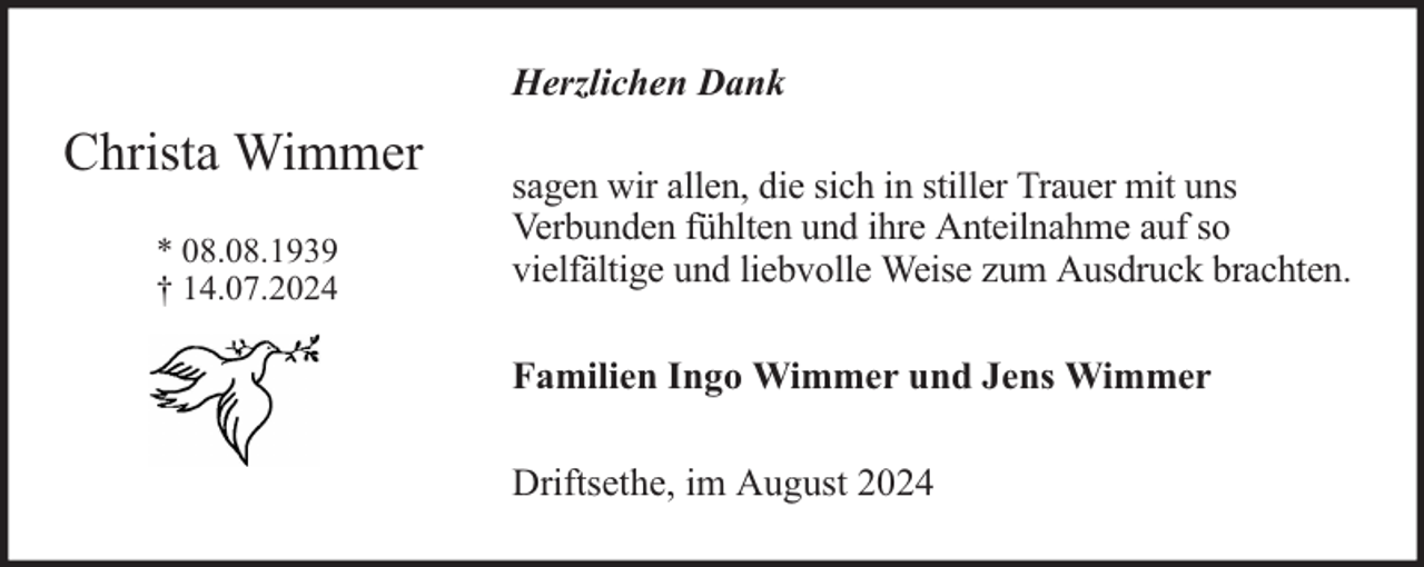 <p>Herzlichen Dank</p><p>Christa Wimmer<br />* 08.08.1939<br />† 14.07.2024</p><p>sagen wir allen, die sich in stiller Trauer mit uns<br />Verbunden fühlten und ihre Anteilnahme auf so<br />vielfältige und liebvolle Weise zum Ausdruck brachten.<br />Familien Ingo Wimmer und Jens Wimmer<br />Driftsethe, im August 2024</p>