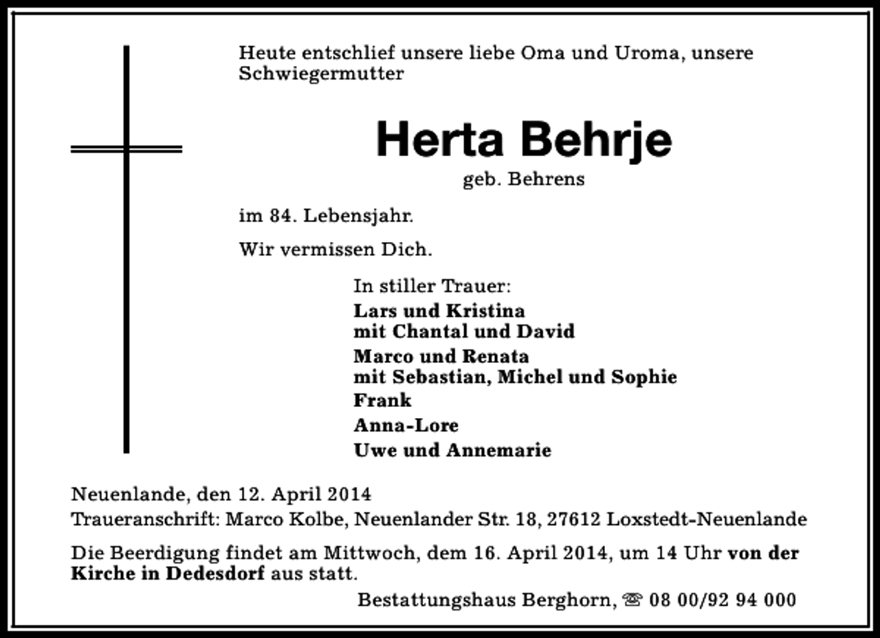 <p>Heute entschlief unsere liebe Oma und Uroma, unsere<br />Schwiegermutter</p><p>Herta Behrje<br />geb. Behrens</p><p>im 84. Lebensjahr.<br />Wir vermissen Dich.<br />In stiller Trauer:<br />Lars und Kristina<br />mit Chantal und David<br />Marco und Renata<br />mit Sebastian, Michel und Sophie<br />Frank<br />Anna-Lore<br />Uwe und Annemarie<br />Neuenlande, den 12. April 2014<br />Traueranschrift: Marco Kolbe, Neuenlander Str. 18, 27612 Loxstedt-Neuenlande<br />Die Beerdigung findet am Mittwoch, dem 16. April 2014, um 14 Uhr von der<br />Kirche in Dedesdorf aus statt.<br />Bestattungshaus Berghorn, s 08 00/92 94 000</p>