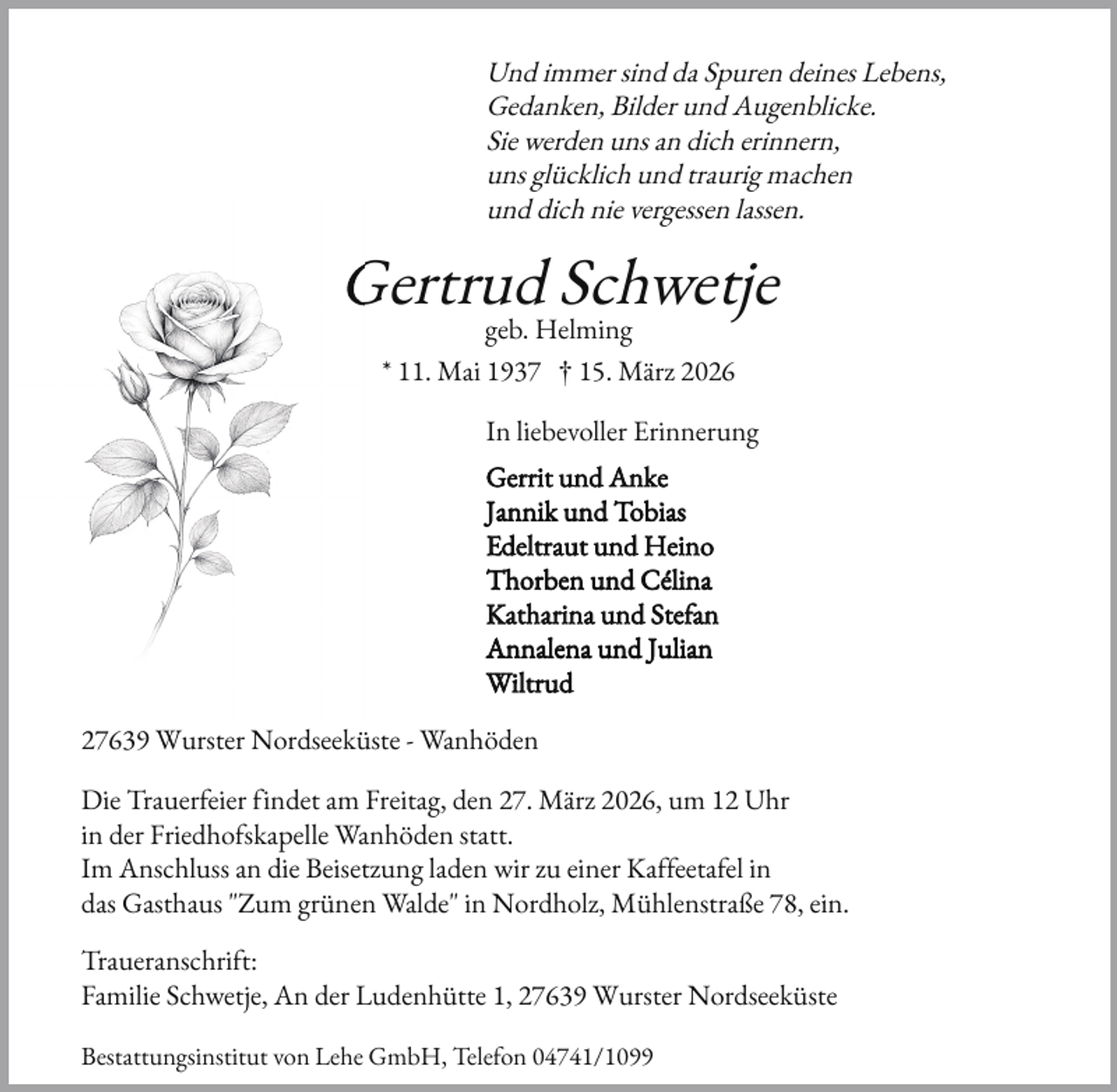 <p>Und immer sind da Spuren deines Lebens,<br />Gedanken, Bilder und Augenblicke.<br />Sie werden uns an dich erinnern,<br />uns glücklich und traurig machen<br />und dich nie vergessen lassen.</p><p>Gertrud Schwetje<br />G<br />geb. Helming</p><p>* 11. Mai 1937 † 15. März 2026<br />In liebevoller Erinnerung<br />Gerrit und Anke<br />Jannik und Tobias<br />Edeltraut und Heino<br />Thorben und Célina<br />Katharina und Ste an<br />Annalena und Julian<br />Wiltrud<br />27639 Wurster Nordseeküste - Wanhöden<br />Die Trauer eier indet am Freitag, den 27. März 2026, um 12 Uhr<br />in der Friedho skapelle Wanhöden statt.<br />Im Anschluss an die Beisetzung laden wir zu einer Ka eeta el in<br />das Gasthaus "Zum grünen Walde" in Nordholz, Mühlenstraße 78, ein.<br />Traueranschri t:<br />Familie Schwetje, An der Ludenhütte 1, 27639 Wurster Nordseeküste<br />Bestattungsinstitut von Lehe GmbH, Tele on 04741/1099</p>