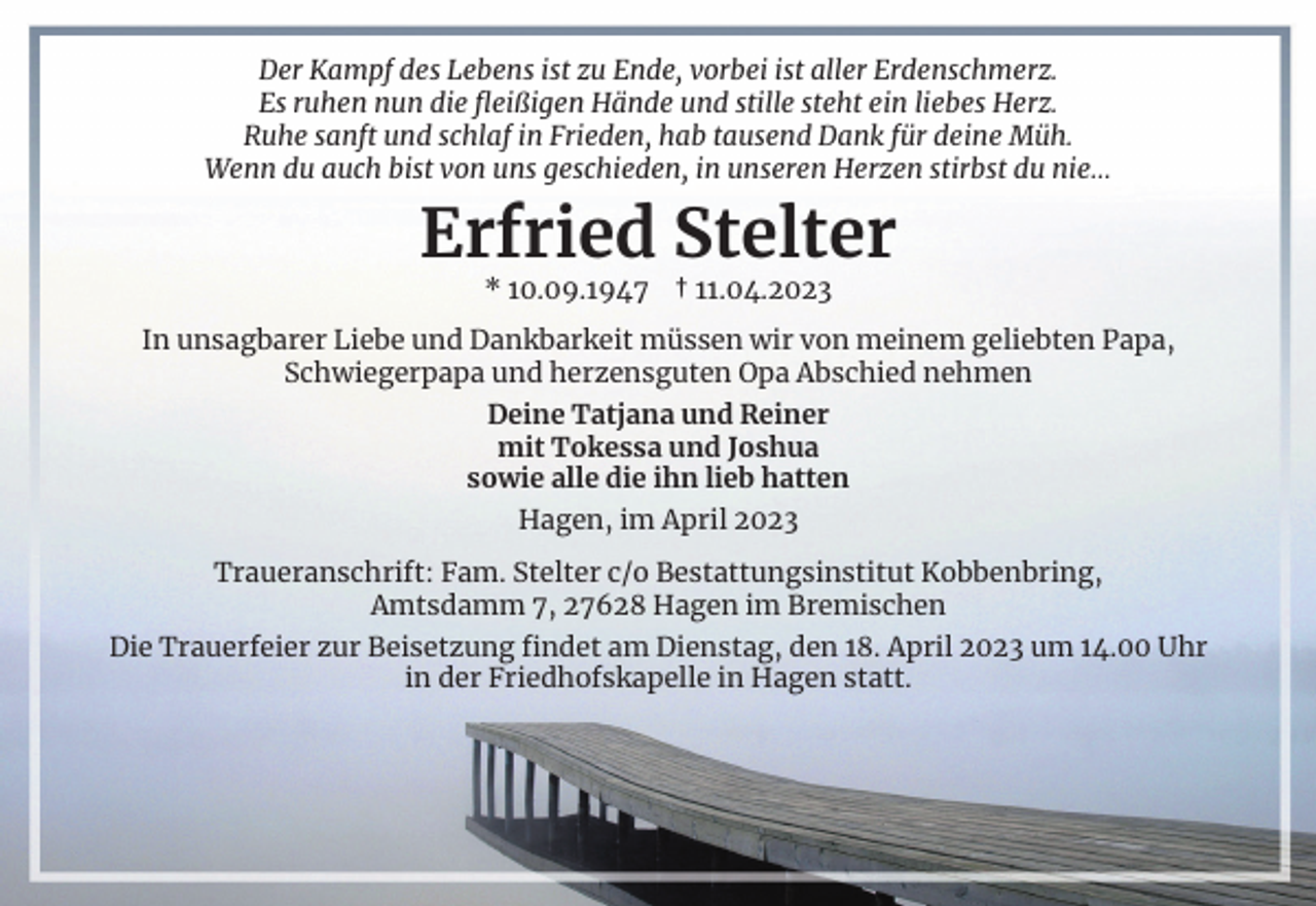 <p>Der Kampf des Lebens ist zu Ende, vorbei ist aller Erdenschmerz.<br />Es ruhen nun die fleißigen Hände und stille steht ein liebes Herz.<br />Ruhe sanft und schlaf in Frieden, hab tausend Dank für deine Müh.<br />Wenn du auch bist von uns geschieden, in unseren Herzen stirbst du nie…</p><p>Erfried Stelter<br />* 10.09.1947 † 11.04.2023<br />In unsagbarer Liebe und Dankbarkeit müssen wir von meinem geliebten Papa,<br />Schwiegerpapa und herzensguten Opa Abschied nehmen<br />Deine Tatjana und Reiner<br />mit Tokessa und Joshua<br />sowie alle die ihn lieb hatten<br />Hagen, im April 2023<br />Traueranschrift: Fam. Stelter c/o Bestattungsinstitut Kobbenbring,<br />Amtsdamm 7, 27628 Hagen im Bremischen<br />Die Trauerfeier zur Beisetzung findet am Dienstag, den 18. April 2023 um 14.00 Uhr<br />in der Friedhofskapelle in Hagen statt.</p>