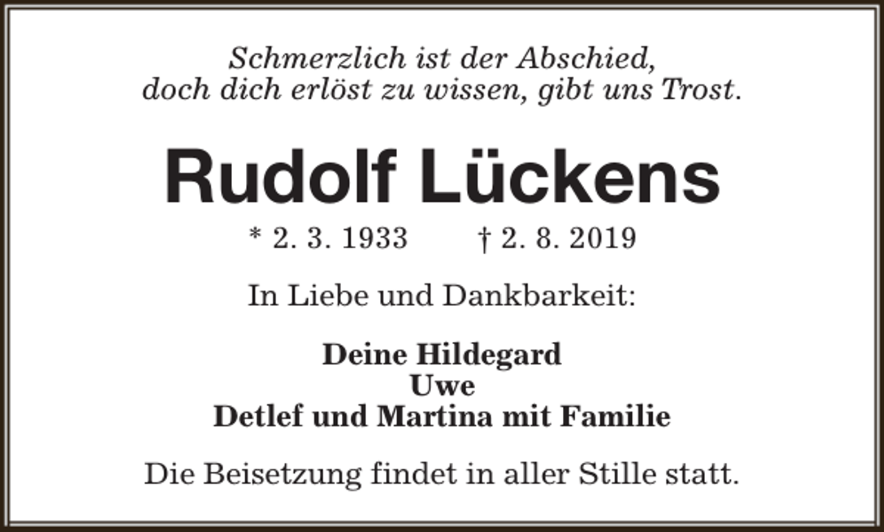 <p>Schmerzlich ist der Abschied,<br />doch dich erlöst zu wissen, gibt uns Trost.</p><p>Rudolf Lückens<br />* 2. 3. 1933</p><p>† 2. 8. 2019</p><p>In Liebe und Dankbarkeit:<br />Deine Hildegard<br />Uwe<br />Detlef und Martina mit Familie<br />Die Beisetzung findet in aller Stille statt.</p>