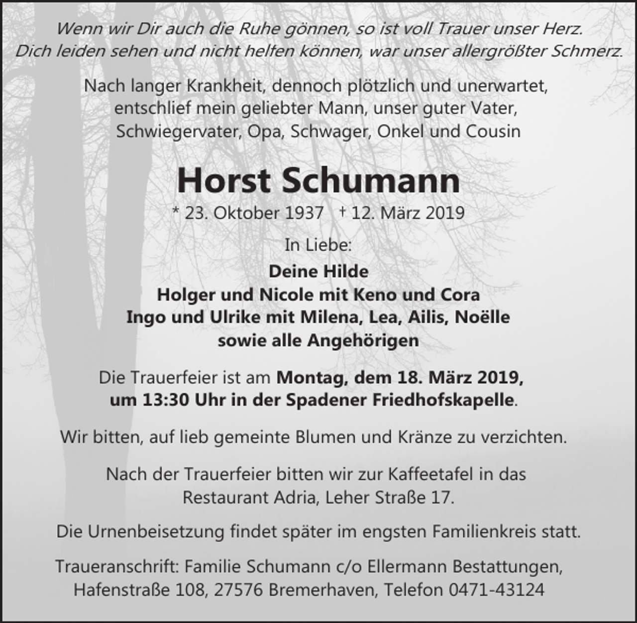 <p>Wenn wir Dir auch die Ruhe gönnen, so ist voll Trauer unser Herz.<br />Dich leiden sehen und nicht helfen können, war unser allergrößter Schmerz.<br />Nach langer Krankheit, dennoch plötzlich und unerwartet,<br />entschlief mein geliebter Mann, unser guter Vater,<br />Schwiegervater, Opa, Schwager, Onkel und Cousin</p><p>Horst Schumann</p><p>* 23. Oktober 1937 † 12. März 2019<br />In Liebe:<br />Deine Hilde<br />Holger und Nicole mit Keno und Cora<br />Ingo und Ulrike mit Milena, Lea, Ailis, Noëlle<br />sowie alle Angehörigen<br />Die Trauerfeier ist am Montag, dem 18. März 2019,<br />um 13:30 Uhr in der Spadener Friedhofskapelle.<br />Wir bitten, auf lieb gemeinte Blumen und Kränze zu verzichten.<br />Nach der Trauerfeier bitten wir zur Kaffeetafel in das<br />Restaurant Adria, Leher Straße 17.<br />Die Urnenbeisetzung findet später im engsten Familienkreis statt.<br />Traueranschrift: Familie Schumann c/o Ellermann Bestattungen,<br />Hafenstraße 108, 27576 Bremerhaven, Telefon 0471-43124</p>