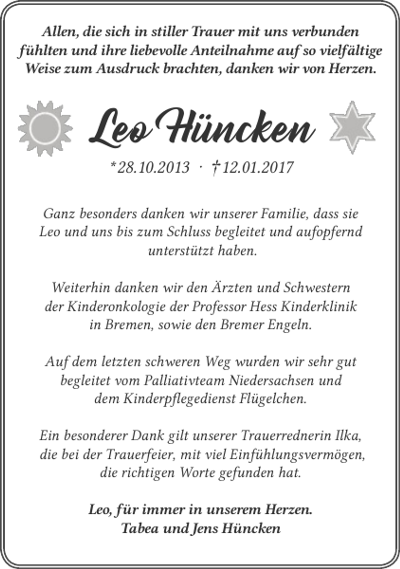 <p>Allen, die sich in stiller Trauer mit uns verbunden<br />fühlten und ihre liebevolle Anteilnahme auf so vielfältige<br />Weise zum Ausdruck brachten, danken wir von Herzen.</p><p>Leo Hüncken<br />* 28.10.2013 ‧ †12.01.2017</p><p>Ganz besonders danken wir unserer Familie, dass sie<br />Leo und uns bis zum Schluss begleitet und aufopfernd<br />unterstützt haben.<br />Weiterhin danken wir den Ärzten und Schwestern<br />der Kinderonkologie der Professor Hess Kinderklinik<br />in Bremen, sowie den Bremer Engeln.<br />Auf dem letzten schweren Weg wurden wir sehr gut<br />begleitet vom Palliativteam Niedersachsen und<br />dem Kinderpflegedienst Flügelchen.<br />Ein besonderer Dank gilt unserer Trauerrednerin Ilka,<br />die bei der Trauerfeier, mit viel Einfühlungsvermögen,<br />die richtigen Worte gefunden hat.<br />Leo, für immer in unserem Herzen.<br />Tabea und Jens Hüncken</p>