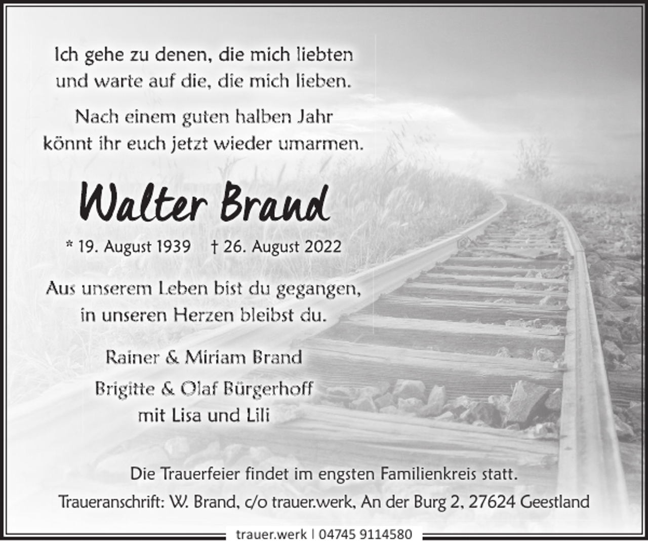 <p>Ich gehe zu denen, die mich liebten<br />und warte auf die, die mich lieben.<br />Nach einem guten halben Jahr<br />könnt ihr euch jetzt wieder umarmen.</p><p>Aus unserem Leben bist du gegangen,<br />in unseren Herzen bleibst du.<br />Rainer &amp; Miriam Brand<br />Brigitte &amp; Olaf Bürgerhoff<br />mit Lisa und Lili<br />Die Trauerfeier findet im engsten Familienkreis statt.<br />Traueranschrift: W. Brand, c/o trauer.werk, An der Burg 2, 27624 Geestland<br />trauer.werk | 04745 9114580</p>