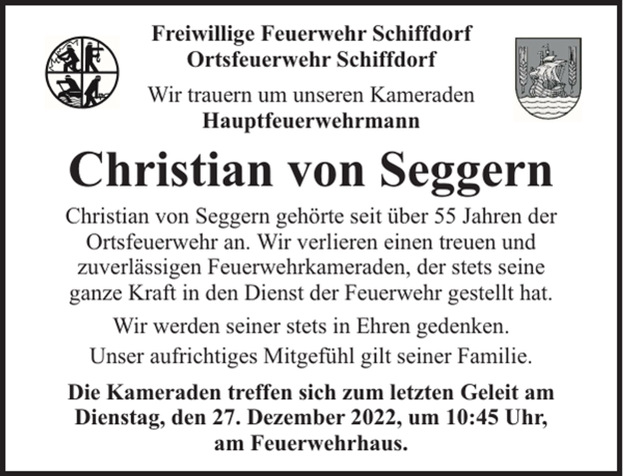 <p>Freiwillige Feuerwehr Schiffdorf<br />Ortsfeuerwehr Schiffdorf<br />Wir trauern um unseren Kameraden<br />Hauptfeuerwehrmann</p><p>Christian von Seggern</p><p>Christian von Seggern gehörte seit über 55 Jahren der<br />Ortsfeuerwehr an. Wir verlieren einen treuen und<br />zuverlässigen Feuerwehrkameraden, der stets seine<br />ganze Kraft in den Dienst der Feuerwehr gestellt hat.<br />Wir werden seiner stets in Ehren gedenken.<br />Unser aufrichtiges Mitgefühl gilt seiner Familie.<br />Die Kameraden treffen sich zum letzten Geleit am<br />Dienstag, den 27. Dezember 2022, um 10:45 Uhr,<br />am Feuerwehrhaus.</p>
