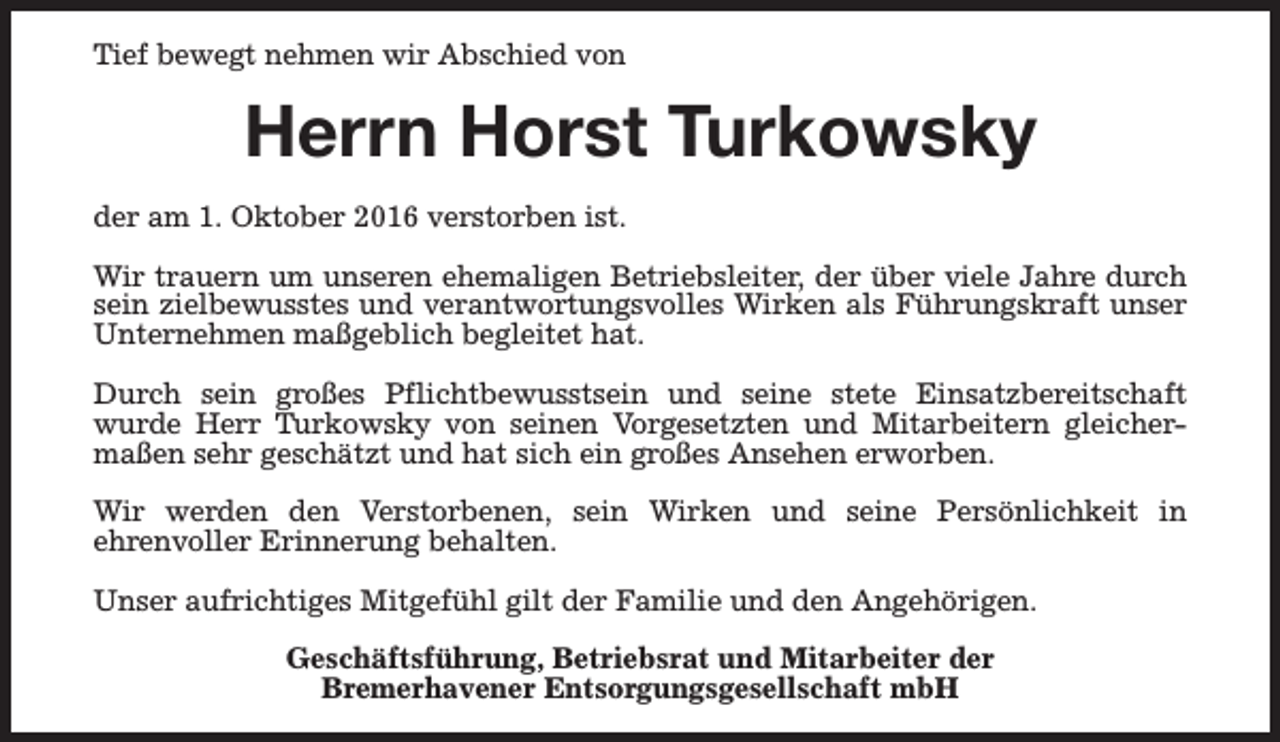 <p>Tief bewegt nehmen wir Abschied von</p><p>Herrn Horst Turkowsky<br />der am 1. Oktober 2016 verstorben ist.<br />Wir trauern um unseren ehemaligen Betriebsleiter, der über viele Jahre durch<br />sein zielbewusstes und verantwortungsvolles Wirken als Führungskraft unser<br />Unternehmen maßgeblich begleitet hat.<br />Durch sein großes Pflichtbewusstsein und seine stete Einsatzbereitschaft<br />wurde Herr Turkowsky von seinen Vorgesetzten und Mitarbeitern gleichermaßen sehr geschätzt und hat sich ein großes Ansehen erworben.<br />Wir werden den Verstorbenen, sein Wirken und seine Persönlichkeit in<br />ehrenvoller Erinnerung behalten.<br />Unser aufrichtiges Mitgefühl gilt der Familie und den Angehörigen.<br />Geschäftsführung, Betriebsrat und Mitarbeiter der<br />Bremerhavener Entsorgungsgesellschaft mbH</p>