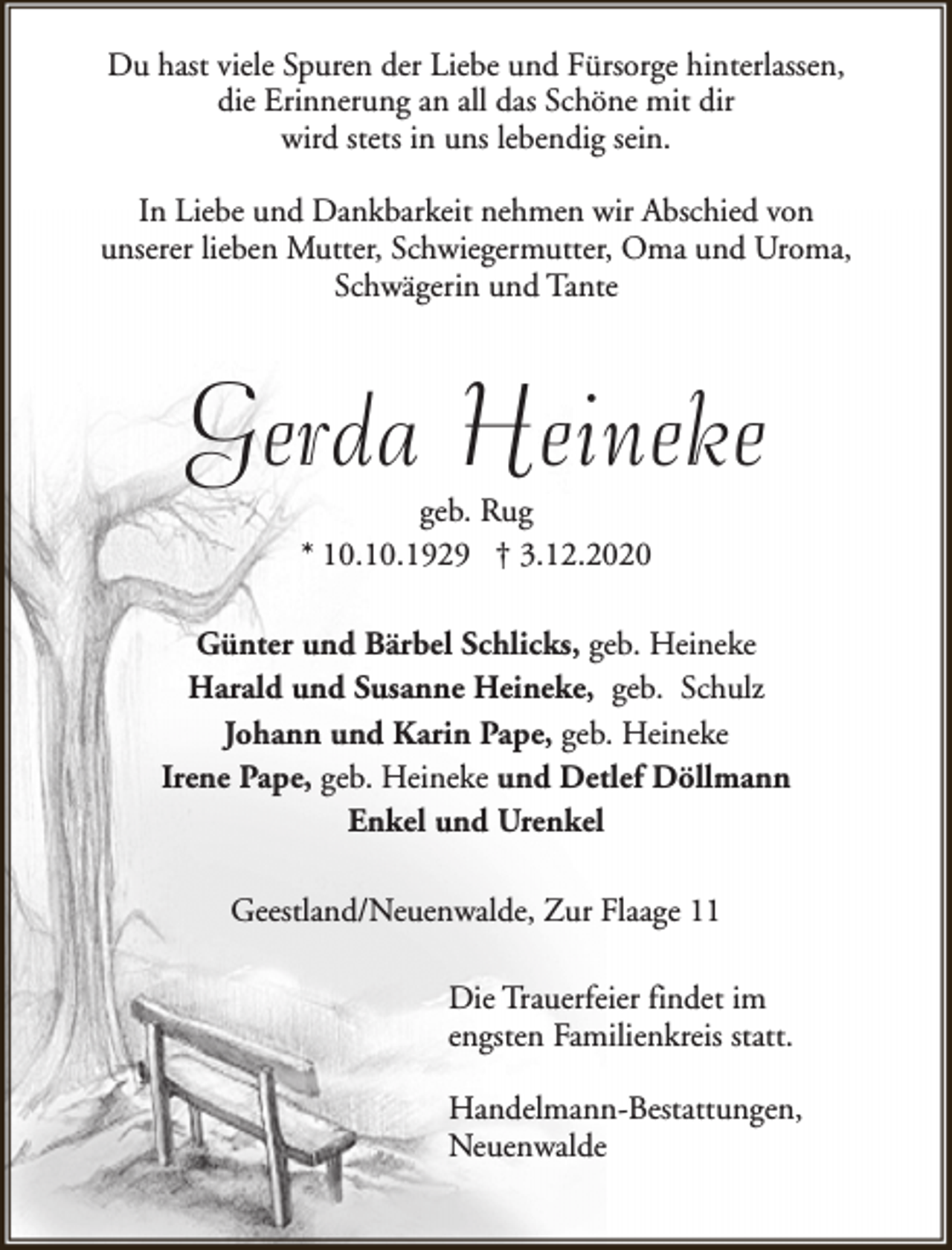 <p>Du hast viele Spuren der Liebe und Fürsorge hinterlassen,<br />die Erinnerung an all das Schöne mit dir<br />wird stets in uns lebendig sein.<br />In Liebe und Dankbarkeit nehmen wir Abschied von<br />unserer lieben Mutter, Schwiegermutter, Oma und Uroma,<br />Schwägerin und Tante</p><p>Gerda Heineke<br />geb. Rug<br />* 10.10.1929 † 3.12.2020</p><p>Günter und Bärbel Schlicks, geb. Heineke<br />Harald und Susanne Heineke, geb. Schulz<br />Johann und Karin Pape, geb. Heineke<br />Irene Pape, geb. Heineke und Detlef Döllmann<br />Enkel und Urenkel<br />Geestland/Neuenwalde, Zur Flaage 11<br />Die Trauerfeier findet im<br />engsten Familienkreis statt.<br />Handelmann-Bestattungen,<br />Neuenwalde</p>