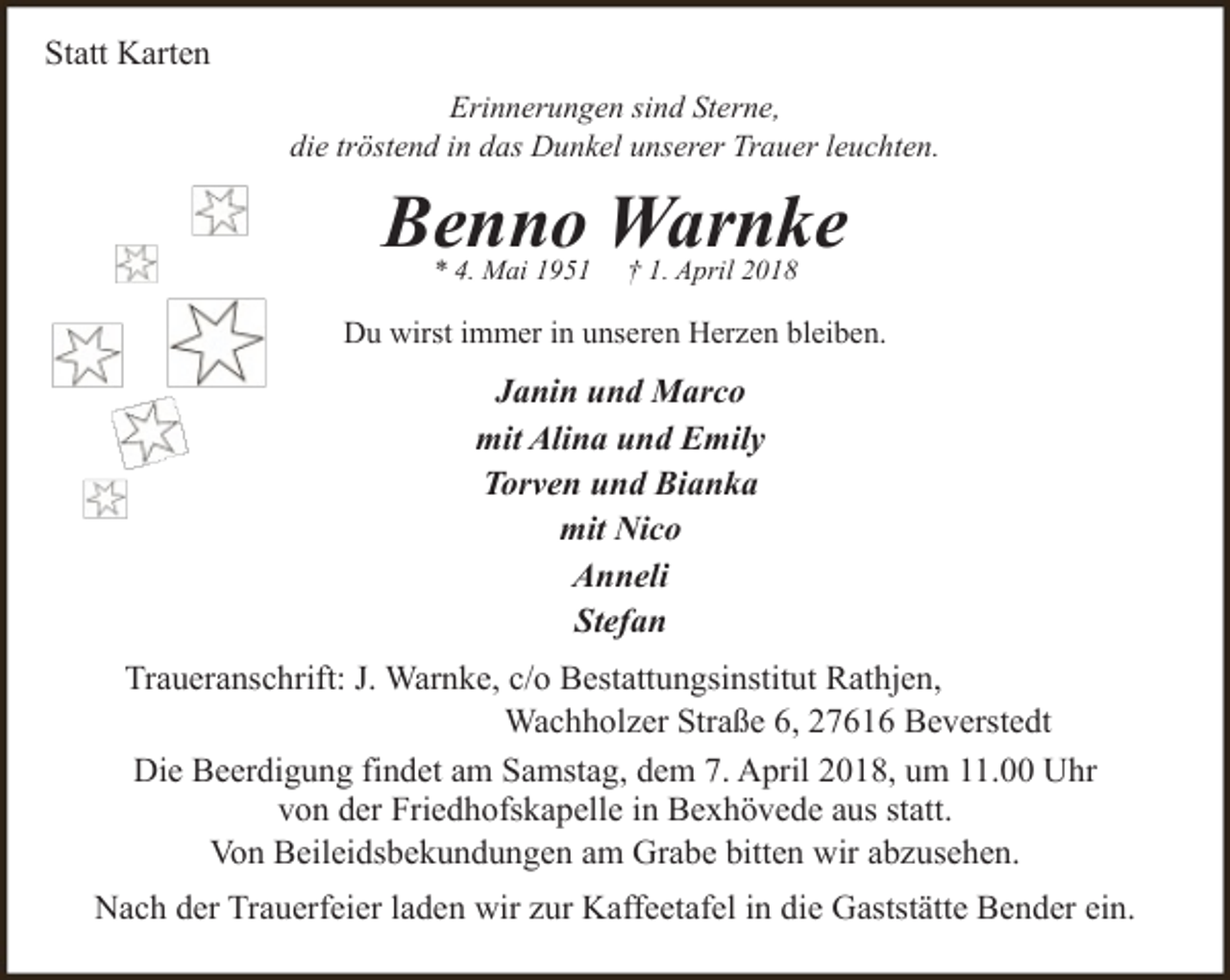 <p>Statt Karten<br />Erinnerungen sind Sterne,<br />die tröstend in das Dunkel unserer Trauer leuchten.</p><p>Benno Warnke<br />* 4. Mai 1951</p><p>† 1. April 2018</p><p>Du wirst immer in unseren Herzen bleiben.</p><p>Janin und Marco<br />mit Alina und Emily<br />Torven und Bianka<br />mit Nico<br />Anneli<br />Stefan<br />Traueranschrift: J. Warnke, c/o Bestattungsinstitut Rathjen,<br />Wachholzer Straße 6, 27616 Beverstedt<br />Die Beerdigung findet am Samstag, dem 7. April 2018, um 11.00 Uhr<br />von der Friedhofskapelle in Bexhövede aus statt.<br />Von Beileidsbekundungen am Grabe bitten wir abzusehen.<br />Nach der Trauerfeier laden wir zur Kaffeetafel in die Gaststätte Bender ein.</p>