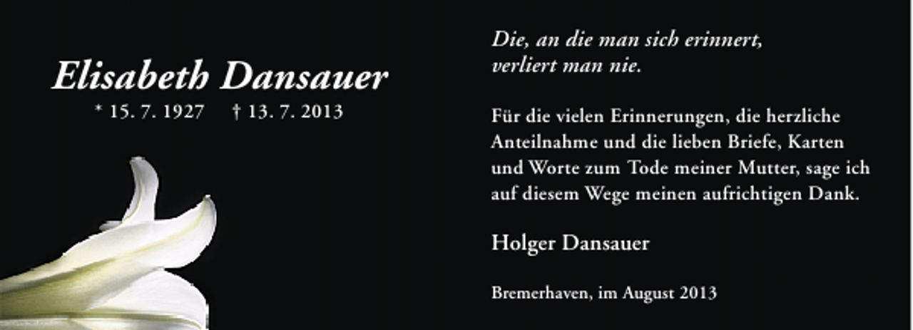 <p>Elisabeth Dansauer<br />* 15. 7. 1927</p><p>† 13. 7. 2013</p><p>Die, an die man sich erinnert,<br />verliert man nie.<br />Für die vielen Erinnerungen, die herzliche<br />Anteilnahme und die lieben Briefe, Karten<br />und Worte zum Tode meiner Mutter, sage ich<br />auf diesem Wege meinen aufrichtigen Dank.</p><p>Holger Dansauer<br />Bremerhaven, im August 2013</p>