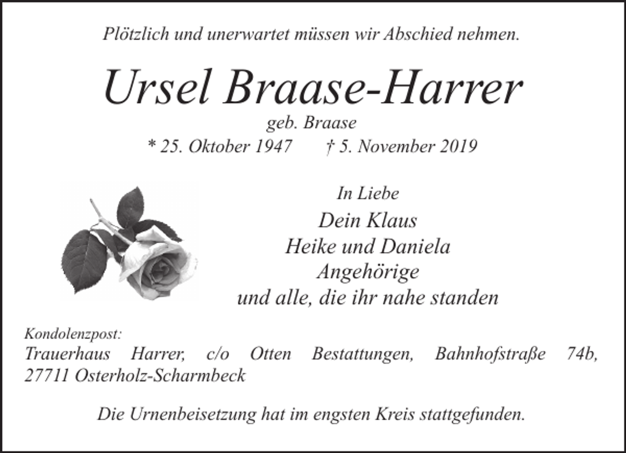 <p>Plötzlich und unerwartet müssen wir Abschied nehmen.</p><p>Ursel Braase-Harrer<br />geb. Braase<br />* 25. Oktober 1947<br />† 5. November 2019<br />In Liebe</p><p>Dein Klaus<br />Heike und Daniela<br />Angehörige<br />und alle, die ihr nahe standen<br />Kondolenzpost:</p><p>Trauerhaus Harrer, c/o Otten<br />27711 Osterholz-Scharmbeck</p><p>Bestattungen,</p><p>Bahnhofstraße</p><p>Die Urnenbeisetzung hat im engsten Kreis stattgefunden.</p><p>74b,</p>