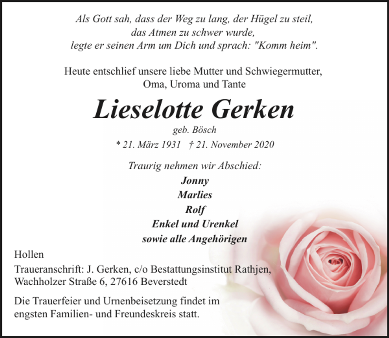 <p>Als Gott sah, dass der Weg zu lang, der Hügel zu steil,<br />das Atmen zu schwer wurde,<br />legte er seinen Arm um Dich und sprach: "Komm heim".<br />Heute entschlief unsere liebe Mutter und Schwiegermutter,<br />Oma, Uroma und Tante</p><p>Lieselotte Gerken<br />geb. Bösch<br />* 21. März 1931 † 21. November 2020</p><p>Traurig nehmen wir Abschied:<br />Jonny<br />Marlies<br />Rolf<br />Enkel und Urenkel<br />sowie alle Angehörigen<br />Hollen<br />Traueranschrift: J. Gerken, c/o Bestattungsinstitut Rathjen,<br />Wachholzer Straße 6, 27616 Beverstedt<br />Die Trauerfeier und Urnenbeisetzung findet im<br />engsten Familien- und Freundeskreis statt.</p>