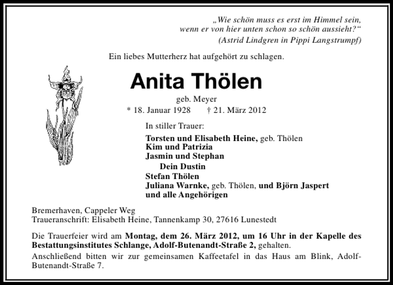 <p>„Wie schön muss es erst im Himmel sein,<br />wenn er von hier unten schon so schön aussieht?“<br />(Astrid Lindgren in Pippi Langstrumpf)<br />Ein liebes Mutterherz hat aufgehört zu schlagen.</p><p>Anita Thölen</p><p>geb. Meyer<br />* 18. Januar 1928<br />† 21. März 2012<br />In stiller Trauer:<br />Torsten und Elisabeth Heine, geb. Thölen<br />Kim und Patrizia<br />Jasmin und Stephan<br />Dein Dustin<br />Stefan Thölen<br />Juliana Warnke, geb. Thölen, und Björn Jaspert<br />und alle Angehörigen<br />Bremerhaven, Cappeler Weg<br />Traueranschrift: Elisabeth Heine, Tannenkamp 30, 27616 Lunestedt<br />Die Trauerfeier wird am Montag, dem 26. März 2012, um 16 Uhr in der Kapelle des<br />Bestattungsinstitutes Schlange, Adolf-Butenandt-Straße 2, gehalten.<br />Anschließend bitten wir zur gemeinsamen Kaffeetafel in das Haus am Blink, AdolfButenandt-Straße 7.</p>