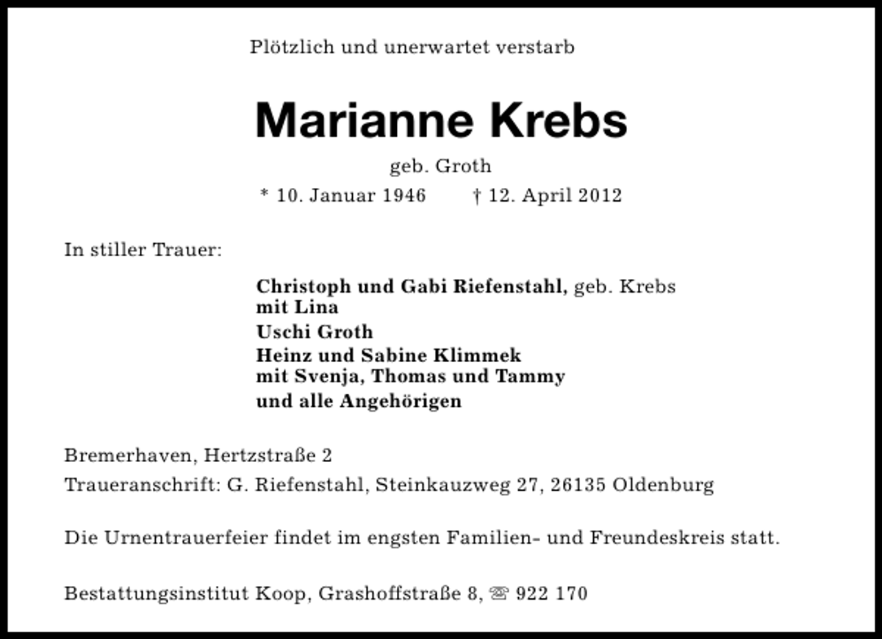<p>Plötzlich und unerwartet verstarb</p><p>Marianne Krebs<br />geb. Groth<br />* 10. Januar 1946<br />† 12. April 2012</p><p>In stiller Trauer:<br />Christoph und Gabi Riefenstahl, geb. Krebs<br />mit Lina<br />Uschi Groth<br />Heinz und Sabine Klimmek<br />mit Svenja, Thomas und Tammy<br />und alle Angehörigen<br />Bremerhaven, Hertzstraße 2<br />Traueranschrift: G. Riefenstahl, Steinkauzweg 27, 26135 Oldenburg<br />Die Urnentrauerfeier findet im engsten Familien- und Freundeskreis statt.<br />Bestattungsinstitut Koop, Grashoffstraße 8, s 922 170</p>