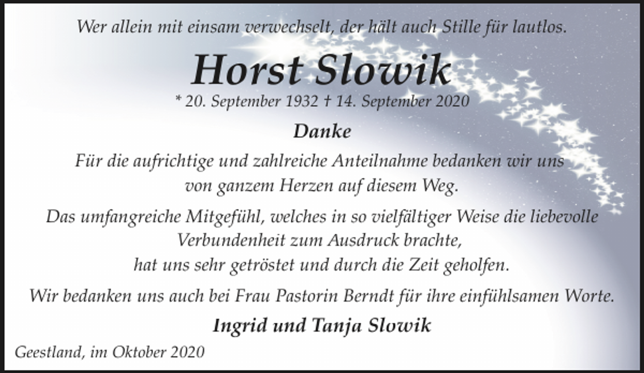 <p>Wer allein mit einsam verwechselt, der hält auch Stille für lautlos.</p><p>Horst Slowik</p><p>* 20. September 1932 † 14. September 2020</p><p>Danke<br />Für die aufrichtige und zahlreiche Anteilnahme bedanken wir uns<br />von ganzem Herzen auf diesem Weg.<br />Das umfangreiche Mitgefühl, welches in so vielfältiger Weise die liebevolle<br />Verbundenheit zum Ausdruck brachte,<br />hat uns sehr getröstet und durch die Zeit geholfen.<br />Wir bedanken uns auch bei Frau Pastorin Berndt für ihre einfühlsamen Worte.</p><p>Ingrid und Tanja Slowik<br />Geestland, im Oktober 2020</p>