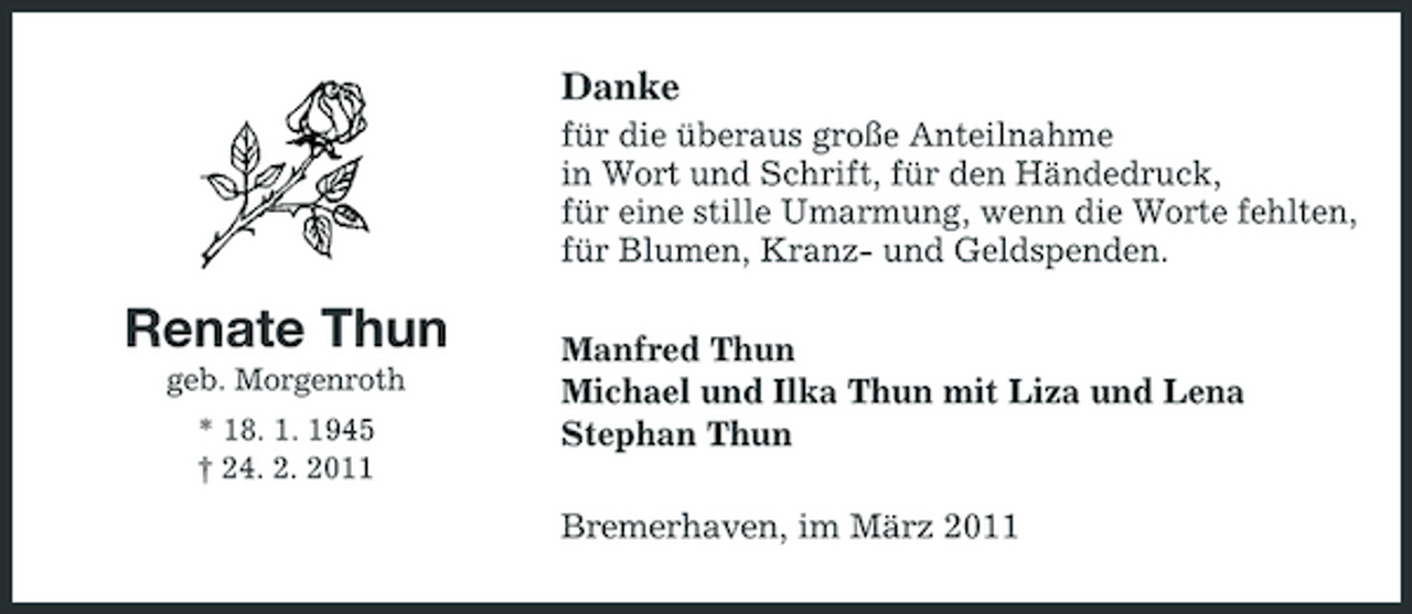 <p>Danke<br />für die überaus große Anteilnahme in Wort und Schrift, für den Händedruck, für eine stille Umarmung, wenn die Worte fehlten, für Blumen, Kranz- und Geldspenden.</p><p>Renate Thun<br />geb. Morgenroth * 18. 1. 1945 † 24. 2. 2011</p><p>Manfred Thun Michael und Ilka Thun mit Liza und Lena Stephan Thun Bremerhaven, im März 2011</p>