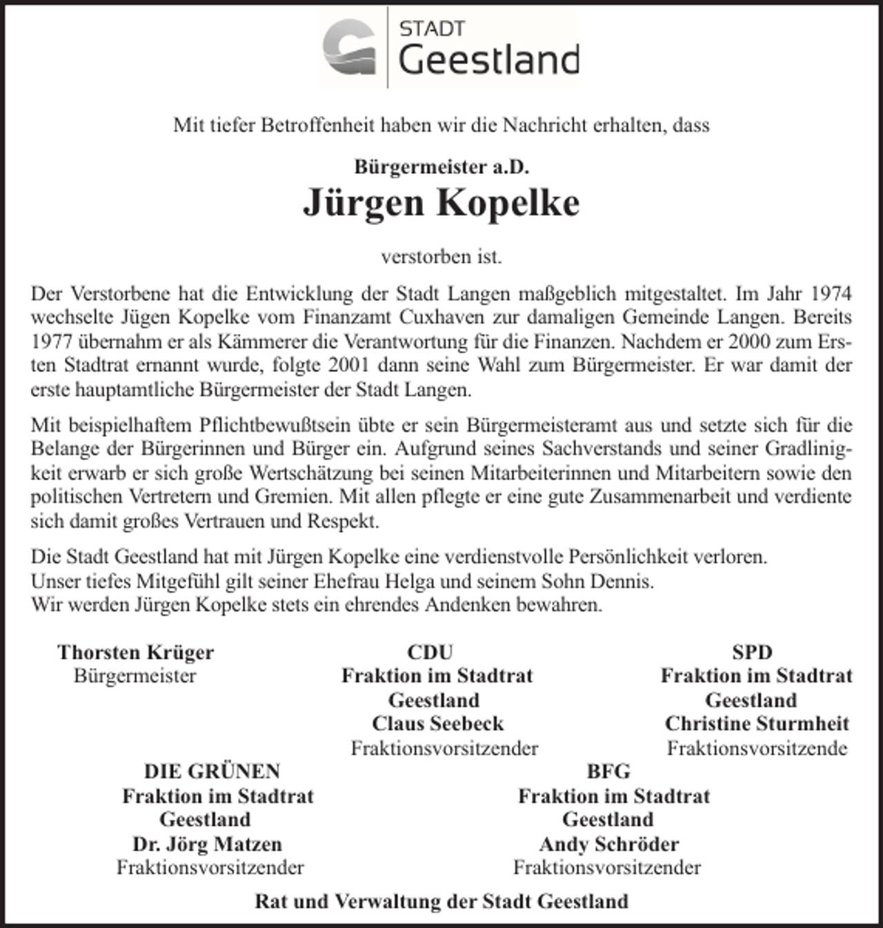 <p>Mit tiefer Betroffenheit haben wir die Nachricht erhalten, dass<br />Bürgermeister a.D.</p><p>Jürgen Kopelke<br />verstorben ist.<br />Der Verstorbene hat die Entwicklung der Stadt Langen maßgeblich mitgestaltet. Im Jahr 1974<br />wechselte Jügen Kopelke vom Finanzamt Cuxhaven zur damaligen Gemeinde Langen. Bereits<br />1977 übernahm er als Kämmerer die Verantwortung für die Finanzen. Nachdem er 2000 zum Ersten Stadtrat ernannt wurde, folgte 2001 dann seine Wahl zum Bürgermeister. Er war damit der<br />erste hauptamtliche Bürgermeister der Stadt Langen.<br />Mit beispielhaftem Pflichtbewußtsein übte er sein Bürgermeisteramt aus und setzte sich für die<br />Belange der Bürgerinnen und Bürger ein. Aufgrund seines Sachverstands und seiner Gradlinigkeit erwarb er sich große Wertschätzung bei seinen Mitarbeiterinnen und Mitarbeitern sowie den<br />politischen Vertretern und Gremien. Mit allen pflegte er eine gute Zusammenarbeit und verdiente<br />sich damit großes Vertrauen und Respekt.<br />Die Stadt Geestland hat mit Jürgen Kopelke eine verdienstvolle Persönlichkeit verloren.<br />Unser tiefes Mitgefühl gilt seiner Ehefrau Helga und seinem Sohn Dennis.<br />Wir werden Jürgen Kopelke stets ein ehrendes Andenken bewahren.<br />Thorsten Krüger<br />Bürgermeister</p><p>DIE GRÜNEN<br />Fraktion im Stadtrat<br />Geestland<br />Dr. Jörg Matzen<br />Fraktionsvorsitzender</p><p>CDU<br />Fraktion im Stadtrat<br />Geestland<br />Claus Seebeck<br />Fraktionsvorsitzender</p><p>SPD<br />Fraktion im Stadtrat<br />Geestland<br />Christine Sturmheit<br />Fraktionsvorsitzende</p><p>BFG<br />Fraktion im Stadtrat<br />Geestland<br />Andy Schröder<br />Fraktionsvorsitzender</p><p>Rat und Verwaltung der Stadt Geestland</p>