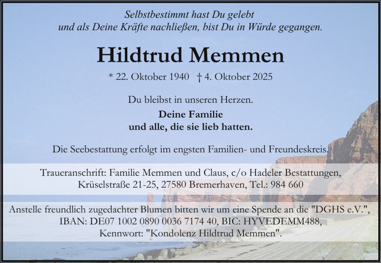 <p>Selbstbestimmt hast Du gelebt<br />und als Deine Kräfte nachließen, bist Du in Würde gegangen.</p><p>Hildtrud Memmen<br />* 22. Oktober 1940 † 4. Oktober 2025<br />Du bleibst in unseren Herzen.<br />Deine Familie<br />und alle, die sie lieb hatten.<br />Die Seebestattung erfolgt im engsten Familien- und Freundeskreis.<br />Traueranschrift: Familie Memmen und Claus, c/o Hadeler Bestattungen,<br />Krüselstraße 21-25, 27580 Bremerhaven, Tel.: 984 660<br />Anstelle freundlich zugedachter Blumen bitten wir um eine Spende an die "DGHS e.V.",<br />IBAN: DE07 1002 089036 7170, BIC: HYVEDEMM488,<br />Kennwort: "Kondolenz Hildtrud Memmen".</p>