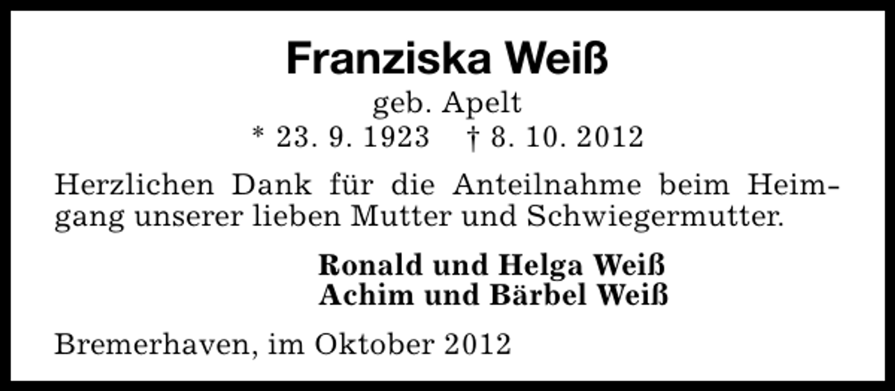 <p>Franziska Weiß</p><p>geb. Apelt<br />* 23. 9. 1923 † 8. 10. 2012<br />Herzlichen Dank für die Anteilnahme beim Heimgang unserer lieben Mutter und Schwiegermutter.<br />Ronald und Helga Weiß<br />Achim und Bärbel Weiß<br />Bremerhaven, im Oktober 2012</p>