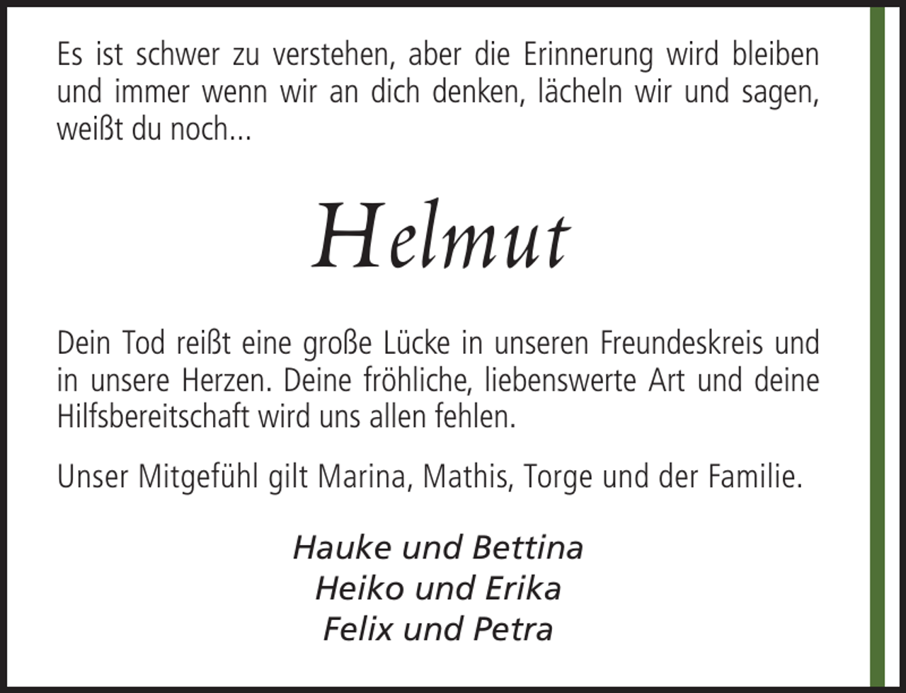 <p>Es ist schwer zu verstehen, aber die Erinnerung wird bleiben<br />und immer wenn wir an dich denken, lächeln wir und sagen,<br />weißt du noch...</p><p>Helmut<br />Dein Tod reißt eine große Lücke in unseren Freundeskreis und<br />in unsere Herzen. Deine fröhliche, liebenswerte Art und deine<br />Hilfsbereitschaft wird uns allen fehlen.<br />Unser Mitgefühl gilt Marina, Mathis, Torge und der Familie.<br />Hauke und Bettina<br />Heiko und Erika<br />Felix und Petra</p>