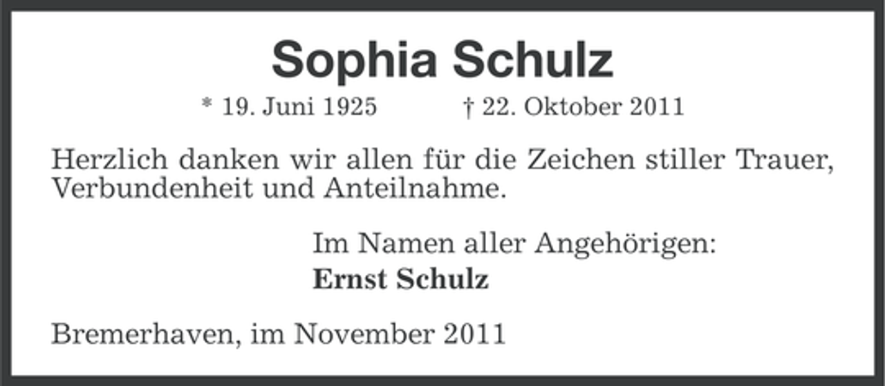 <p>Sophia Schulz<br />* 19. Juni 1925</p><p>† 22. Oktober 2011</p><p>Herzlich danken wir allen für die Zeichen stiller Trauer,<br />Verbundenheit und Anteilnahme.<br />Im Namen aller Angehörigen:<br />Ernst Schulz<br />Bremerhaven, im November 2011</p>