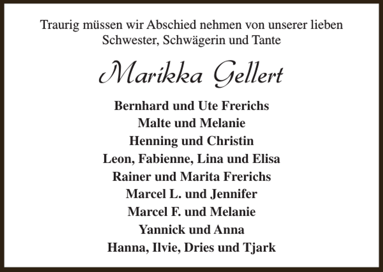 <p>Traurig müssen wir Abschied nehmen von unserer lieben<br />Schwester, Schwägerin und Tante</p><p>Marikka Gellert<br />Bernhard und Ute Frerichs<br />Malte und Melanie<br />Henning und Christin<br />Leon, Fabienne, Lina und Elisa<br />Rainer und Marita Frerichs<br />Marcel L. und Jennifer<br />Marcel F. und Melanie<br />Yannick und Anna<br />Hanna, Ilvie, Dries und Tjark</p>