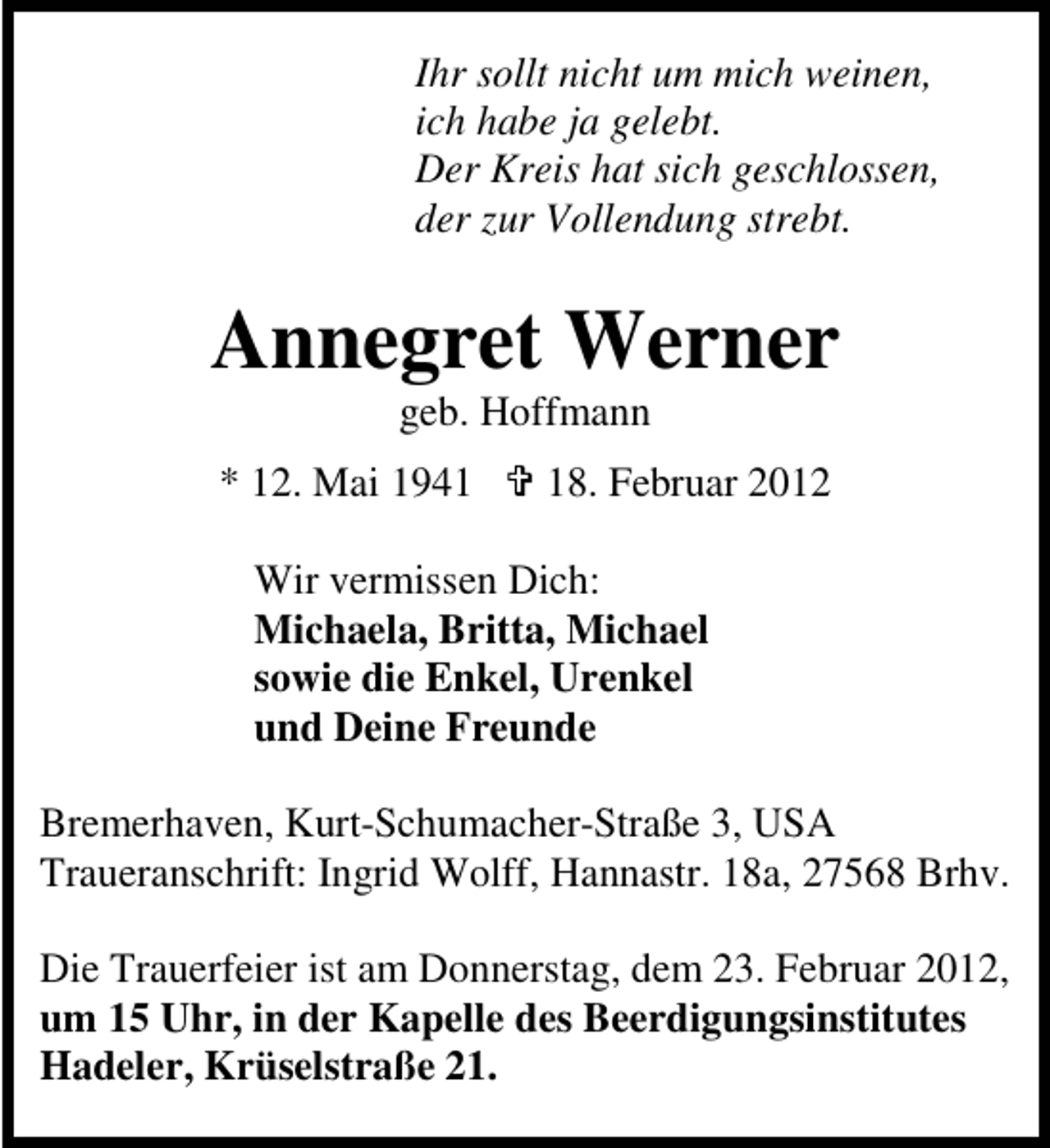 <p>Ihr sollt nicht um mich weinen,<br />ich habe ja gelebt.<br />Der Kreis hat sich geschlossen,<br />der zur Vollendung strebt.</p><p>Annegret Werner<br />geb. Hoffmann<br />* 12. Mai 1948. Februar 2012</p><p>Wir vermissen Dich:<br />Michaela, Britta, Michael<br />sowie die Enkel, Urenkel<br />und Deine Freunde<br />Bremerhaven, Kurt-Schumacher-Straße 3, USA<br />Traueranschrift: Ingrid Wolff, Hannastr. 18a, 27568 Brhv.<br />Die Trauerfeier ist am Donnerstag, dem 23. Februar 2012,<br />um 15 Uhr, in der Kapelle des Beerdigungsinstitutes<br />Hadeler, Krüselstraße 21.</p>