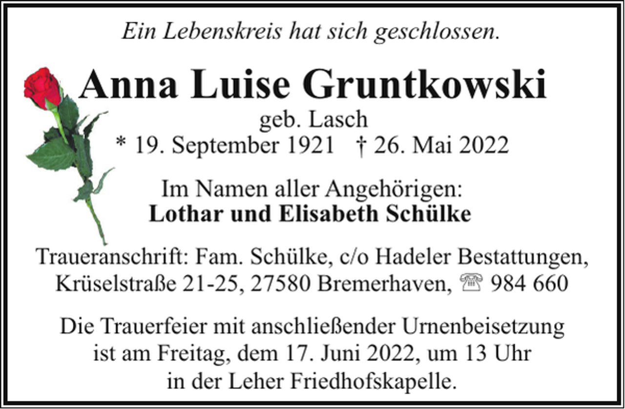 <p>Ein Lebenskreis hat sich geschlossen.</p><p>An<br />nna Luise Gruntkowski<br />geb. Lasch<br />* 19. September 1921 † 26. Mai 2022<br />Im Namen aller Angehörigen:<br />Lothar und Elisabeth Schülke<br />Traueranschrift: Fam. Schülke, c/o Hadeler Bestattungen,<br />Krüselstraße 21-25, 27580 Bremerhaven, ' 984 660<br />Die Trauerfeier mit anschließender Urnenbeisetzung<br />ist am Freitag, dem 17. Juni 2022, um 13 Uhr<br />in der Leher Friedhofskapelle.</p>