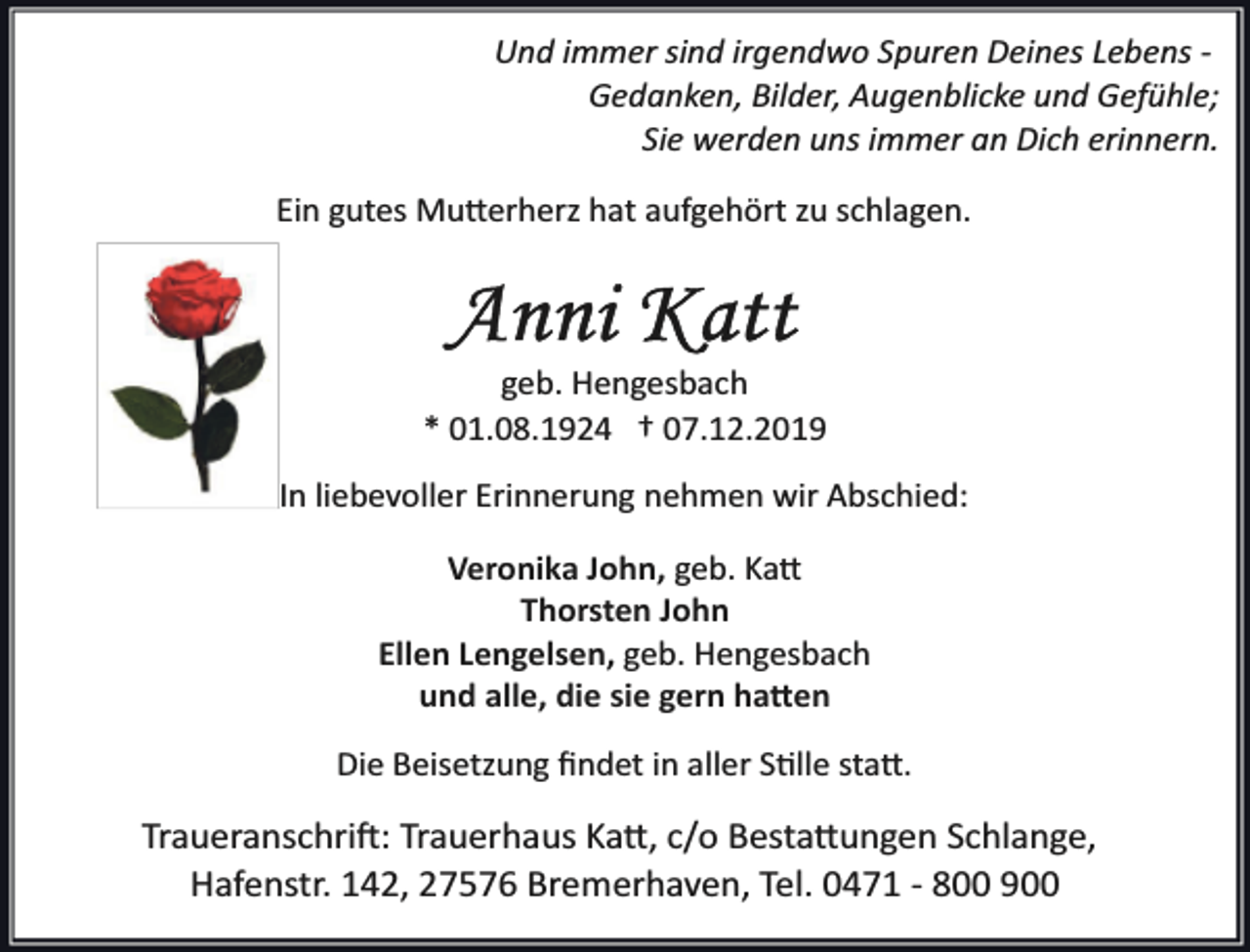 <p>Und immer sind irgendwo Spuren Deines Lebens ­<br />Gedanken, Bilder, Augenblicke und Gefühle;<br />Sie werden uns immer an Dich erinnern.<br />Ein gutes Mu�erherz hat aufgehört zu schlagen.</p><p>geb. Hengesbach<br />* 01.08.1924 † 07.12.2019<br />In liebevoller Erinnerung nehmen wir Abschied:<br />Veronika John, geb. Ka�<br />Thorsten John<br />Ellen Lengelsen, geb. Hengesbach<br />und alle, die sie gern ha�en<br />Die Beisetzung ﬁndet in aller S�lle sta�.</p><p>Traueranschri�: Trauerhaus Ka�, c/o Besta�ungen Schlange,<br />Hafenstr. 142, 27576 Bremerhaven, Tel. 0471 ­ 800 900</p>