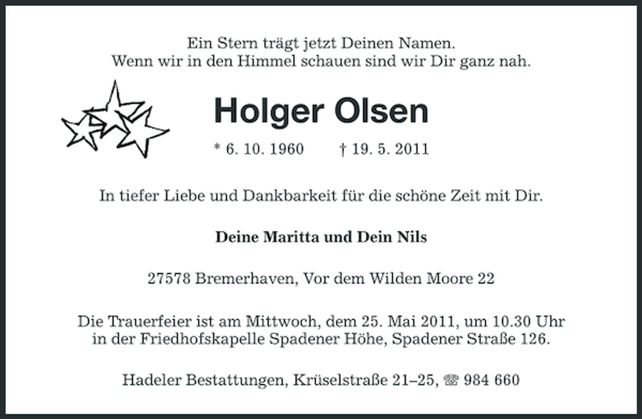<p>Ein Stern trägt jetzt Deinen Namen. Wenn wir in den Himmel schauen sind wir Dir ganz nah.</p><p>Holger Olsen<br />* 6. 10. 1960 † 19. 5. 2011 In tiefer Liebe und Dankbarkeit für die schöne Zeit mit Dir. Deine Maritta und Dein Nils 27578 Bremerhaven, Vor dem Wilden Moore 22 Die Trauerfeier ist am Mittwoch, dem 25. Mai 2011, um 10.30 Uhr in der Friedhofskapelle Spadener Höhe, Spadener Straße 126. Hadeler Bestattungen, Krüselstraße 21–25, 984 660</p>