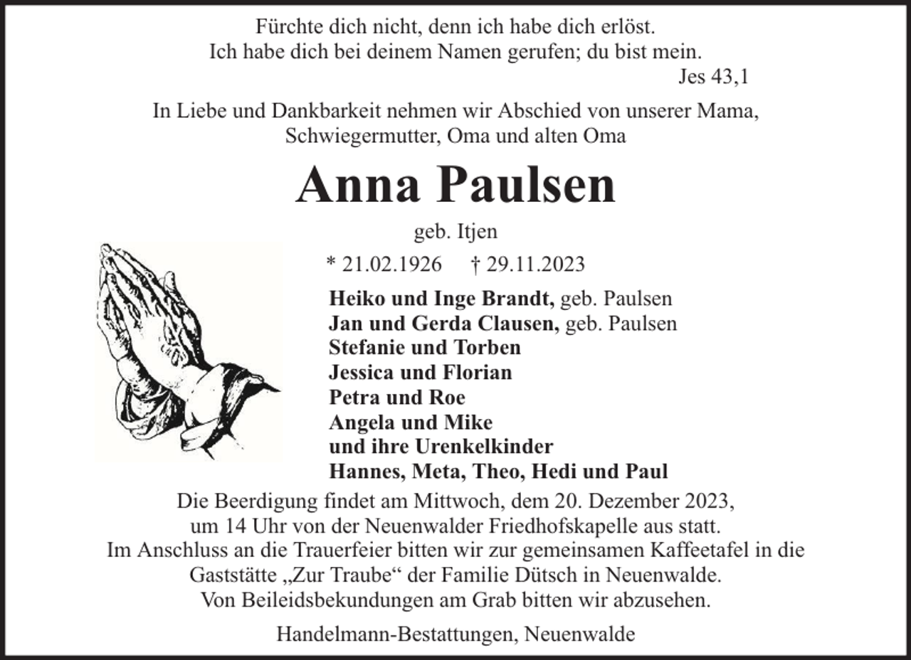 <p>Fürchte dich nicht, denn ich habe dich erlöst.<br />Ich habe dich bei deinem Namen gerufen; du bist mein.<br />Jes 43,1<br />In Liebe und Dankbarkeit nehmen wir Abschied von unserer Mama,<br />Schwiegermutter, Oma und alten Oma</p><p>Anna Paulsen<br />geb. Itjen<br />* 21.02.1926 † 29.11.2023</p><p>Heiko und Inge Brandt, geb. Paulsen<br />Jan und Gerda Clausen, geb. Paulsen<br />Stefanie und Torben<br />Jessica und Florian<br />Petra und Roe<br />Angela und Mike<br />und ihre Urenkelkinder<br />Hannes, Meta, Theo, Hedi und Paul<br />Die Beerdigung findet am Mittwoch, dem 20. Dezember 2023,<br />um 14 Uhr von der Neuenwalder Friedhofskapelle aus statt.<br />Im Anschluss an die Trauerfeier bitten wir zur gemeinsamen Kaffeetafel in die<br />Gaststätte „Zur Traube“ der Familie Dütsch in Neuenwalde.<br />Von Beileidsbekundungen am Grab bitten wir abzusehen.<br />Handelmann-Bestattungen, Neuenwalde</p>