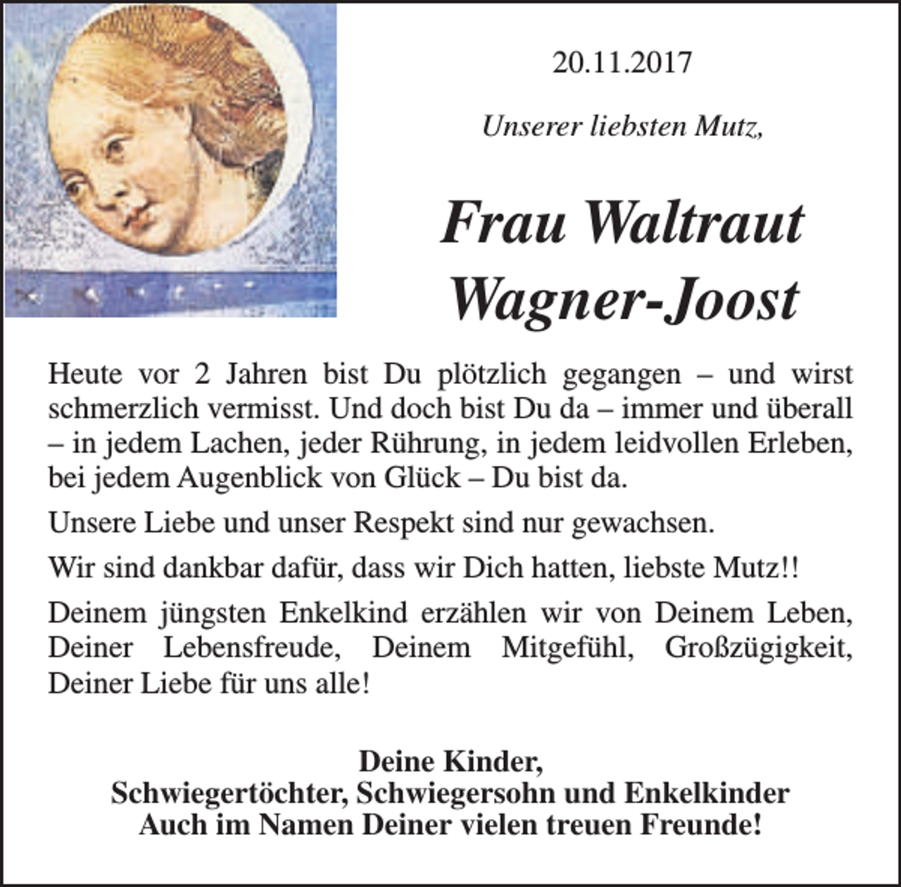 <p>20.11.2017<br />Unserer liebsten Mutz,</p><p>Frau Waltraut<br />Wagner-Joost<br />Heute vor 2 Jahren bist Du plötzlich gegangen – und wirst<br />schmerzlich vermisst. Und doch bist Du da – immer und überall<br />– in jedem Lachen, jeder Rührung, in jedem leidvollen Erleben,<br />bei jedem Augenblick von Glück – Du bist da.<br />Unsere Liebe und unser Respekt sind nur gewachsen.<br />Wir sind dankbar dafür, dass wir Dich hatten, liebste Mutz!!<br />Deinem jüngsten Enkelkind erzählen wir von Deinem Leben,<br />Deiner Lebensfreude, Deinem Mitgefühl, Großzügigkeit,<br />Deiner Liebe für uns alle!<br />Deine Kinder,<br />Schwiegertöchter, Schwiegersohn und Enkelkinder<br />Auch im Namen Deiner vielen treuen Freunde!</p>