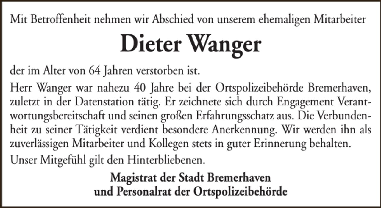 <p>Mit Betroffenheit nehmen wir Abschied von unserem ehemaligen Mitarbeiter</p><p>Dieter Wanger</p><p>der im Alter von 64 Jahren verstorben ist.<br />Herr Wanger war nahezu 40 Jahre bei der Ortspolizeibehörde Bremerhaven,<br />zuletzt in der Datenstation tätig. Er zeichnete sich durch Engagement Verantwortungsbereitschaft und seinen großen Erfahrungsschatz aus. Die Verbundenheit zu seiner Tätigkeit verdient besondere Anerkennung. Wir werden ihn als<br />zuverlässigen Mitarbeiter und Kollegen stets in guter Erinnerung behalten.<br />Unser Mitgefühl gilt den Hinterbliebenen.<br />Magistrat der Stadt Bremerhaven<br />und Personalrat der Ortspolizeibehörde</p>