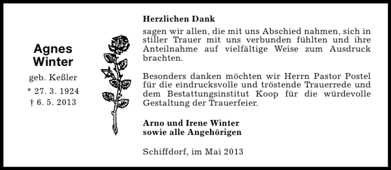 <p>Agnes<br />Winter<br />geb. Keßler<br />* 27. 3. 1924<br />† 6. 5. 2013</p><p>Herzlichen Dank<br />sagen wir allen, die mit uns Abschied nahmen, sich in<br />stiller Trauer mit uns verbunden fühlten und ihre<br />Anteilnahme auf vielfältige Weise zum Ausdruck<br />brachten.<br />Besonders danken möchten wir Herrn Pastor Postel<br />für die eindrucksvolle und tröstende Trauerrede und<br />dem Bestattungsinstitut Koop für die würdevolle<br />Gestaltung der Trauerfeier.<br />Arno und Irene Winter<br />sowie alle Angehörigen<br />Schiffdorf, im Mai 2013</p>