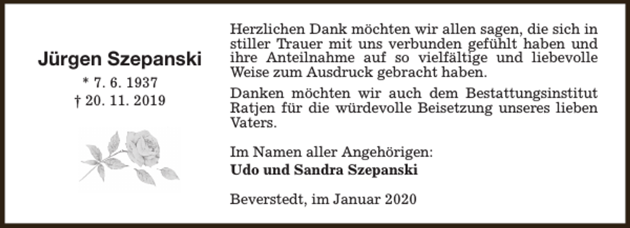 <p>Jürgen Szepanski<br />* 7. 6. 1937<br />† 20. 11. 2019</p><p>Herzlichen Dank möchten wir allen sagen, die sich in<br />stiller Trauer mit uns verbunden gefühlt haben und<br />ihre Anteilnahme auf so vielfältige und liebevolle<br />Weise zum Ausdruck gebracht haben.<br />Danken möchten wir auch dem Bestattungsinstitut<br />Ratjen für die würdevolle Beisetzung unseres lieben<br />Vaters.<br />Im Namen aller Angehörigen:<br />Udo und Sandra Szepanski<br />Beverstedt, im Januar 2020</p>