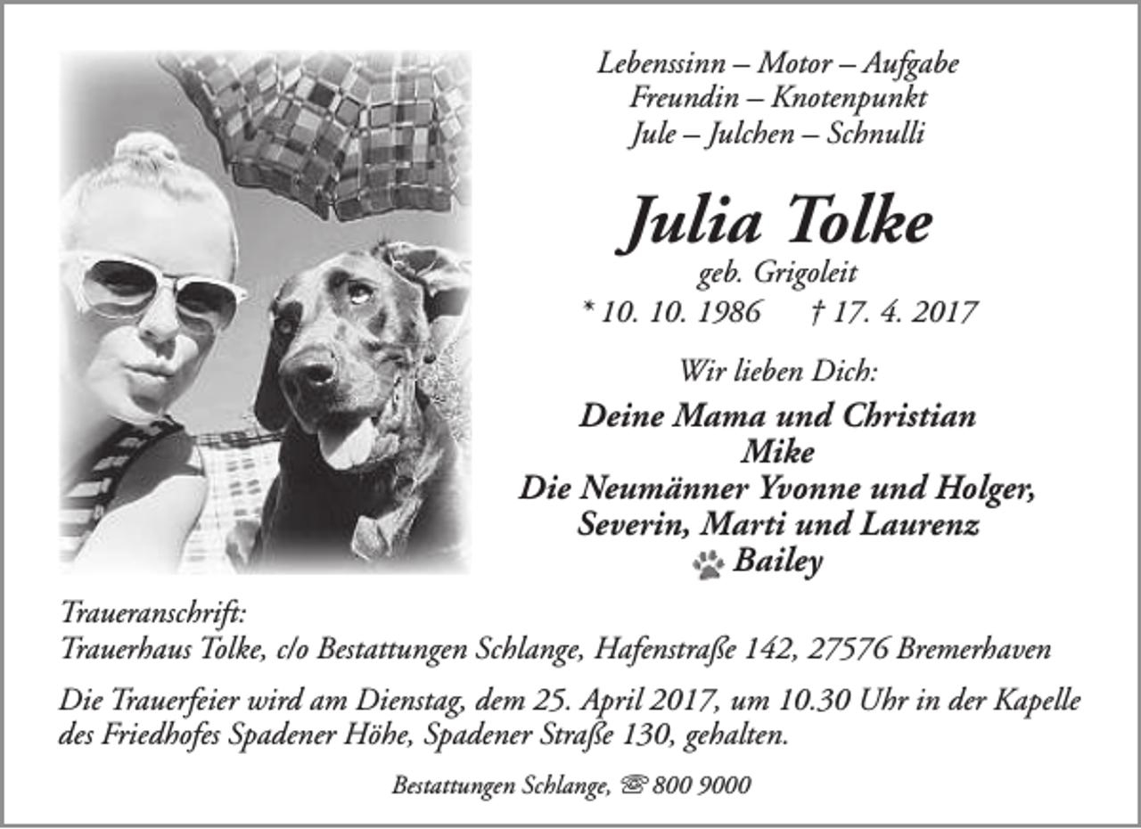 <p>Lebenssinn – Motor – Aufgabe<br />Freundin – Knotenpunkt<br />Jule – Julchen – Schnulli</p>
<p>Julia Tolke</p>
<p>geb. Grigoleit<br />* 10. 10. 1986<br />† 17. 4. 2017<br />Wir lieben Dich:</p>
<p>Deine Mama und Christian<br />Mike<br />Die Neumänner Yvonne und Holger,<br />Severin, Marti und Laurenz<br />Bailey<br />Traueranschrift:<br />Trauerhaus Tolke, c/o Bestattungen Schlange, Hafenstraße 142, 27576 Bremerhaven<br />Die Trauerfeier wird am Dienstag, dem 25. April 2017, um 10.30 Uhr in der Kapelle<br />des Friedhofes Spadener Höhe, Spadener Straße 130, gehalten.<br />Bestattungen Schlange,  800 9000</p>