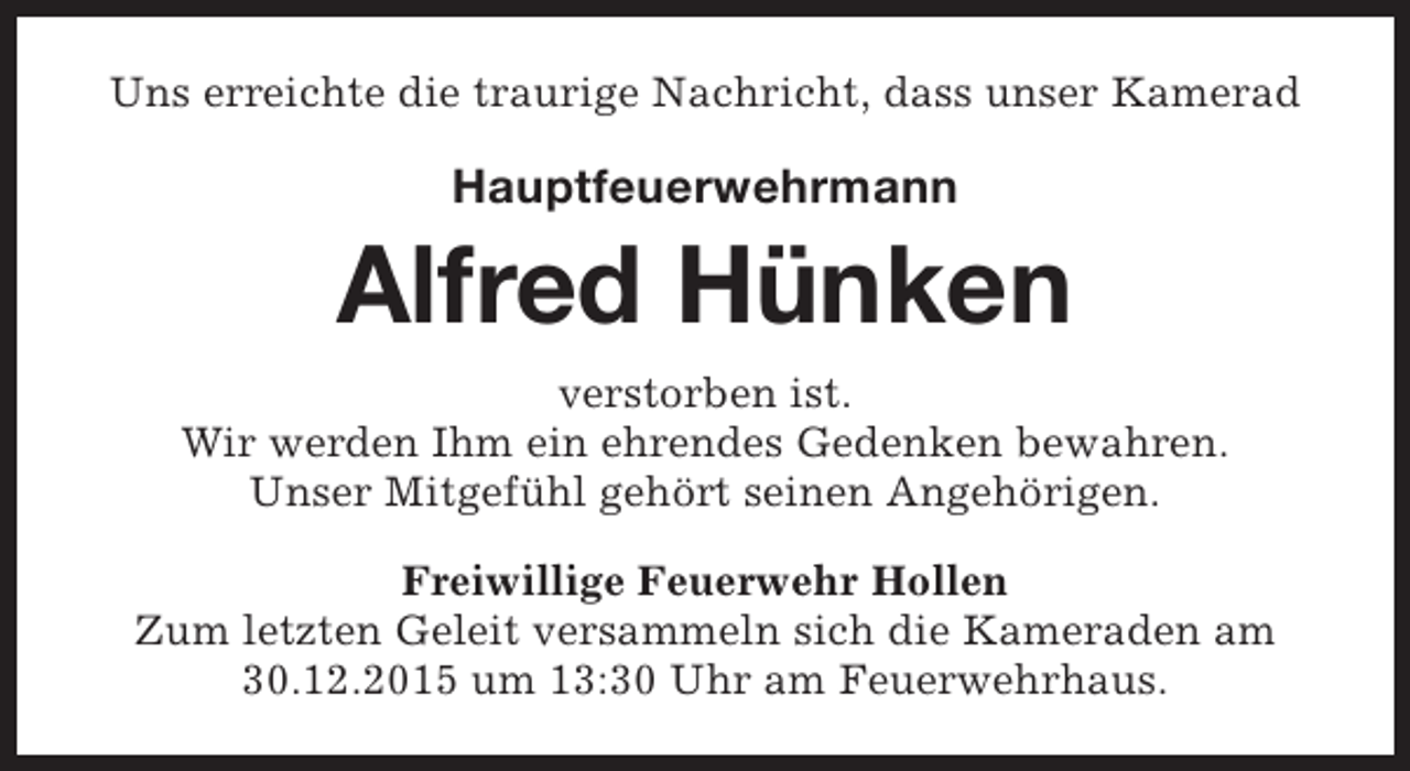 <p>Uns erreichte die traurige Nachricht, dass unser Kamerad</p><p>Hauptfeuerwehrmann</p><p>Alfred Hünken<br />verstorben ist.<br />Wir werden Ihm ein ehrendes Gedenken bewahren.<br />Unser Mitgefühl gehört seinen Angehörigen.<br />Freiwillige Feuerwehr Hollen<br />Zum letzten Geleit versammeln sich die Kameraden am<br />30.12.2015 um 13:30 Uhr am Feuerwehrhaus.</p>