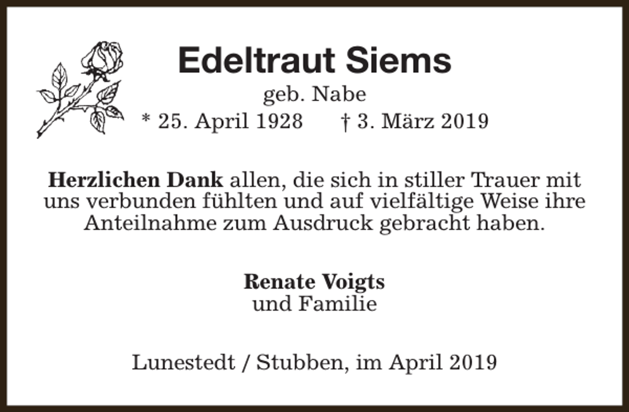 <p>Edeltraut Siems</p><p>geb. Nabe<br />* 25. April 1928<br />† 3. März 2019<br />Herzlichen Dank allen, die sich in stiller Trauer mit<br />uns verbunden fühlten und auf vielfältige Weise ihre<br />Anteilnahme zum Ausdruck gebracht haben.<br />Renate Voigts<br />und Familie<br />Lunestedt / Stubben, im April 2019</p>